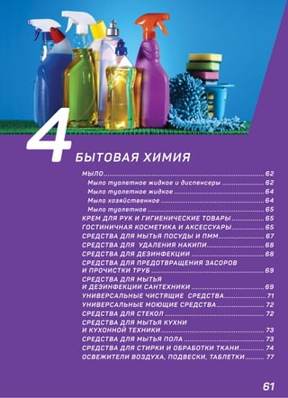 61
4БЫТОВАЯ ХИМИЯ
МЫЛО .................................................................................... 62
Мыло туалетное жидкое и диспенсеры ...................... 62
Мыло туалетное жидкое ............................................... 64
Мыло хозяйственное ...................................................... 64
Мыло туалетное ............................................................. 65
КРЕМ ДЛЯ РУК И ГИГИЕНИЧЕСКИЕ ТОВАРЫ ................. 65
ГОСТИНИЧНАЯ КОСМЕТИКА И АКСЕССУАРЫ ................. 65
СРЕДСТВА ДЛЯ МЫТЬЯ ПОСУДЫ И ПММ........................ 67
СРЕДСТВА ДЛЯ УДАЛЕНИЯ НАКИПИ.............................. 68
СРЕДСТВА ДЛЯ ДЕЗИНФЕКЦИИ ...................................... 68
СРЕДСТВА ДЛЯ ПРЕДОТВРАЩЕНИЯ ЗАСОРОВ
И ПРОЧИСТКИ ТРУБ ........................................................... 69
СРЕДСТВА ДЛЯ МЫТЬЯ
И ДЕЗИНФЕКЦИИ САНТЕХНИКИ ...................................... 69
УНИВЕРСАЛЬНЫЕ ЧИСТЯЩИЕ СРЕДСТВА...................... 71
УНИВЕРСАЛЬНЫЕ МОЮЩИЕ СРЕДСТВА......................... 72
СРЕДСТВА ДЛЯ СТЕКОЛ .................................................... 72
СРЕДСТВА ДЛЯ МЫТЬЯ КУХНИ
И КУХОННОЙ ТЕХНИКИ ...................................................... 73
СРЕДСТВА ДЛЯ МЫТЬЯ ПОЛА .......................................... 73
СРЕДСТВА ДЛЯ СТИРКИ И ОБРАБОТКИ ТКАНИ ............. 74
ОСВЕЖИТЕЛИ ВОЗДУХА, ПОДВЕСКИ, ТАБЛЕТКИ .......... 77
 