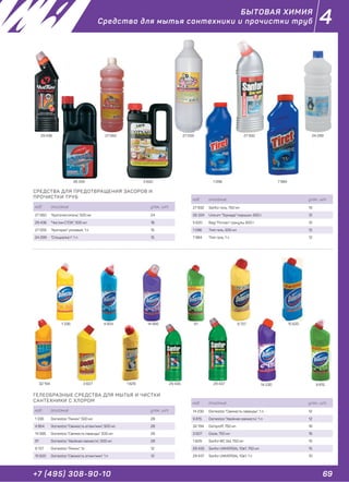 69+7 (495) 308-90-10
4
СРЕДСТВА ДЛЯ ПРЕДОТВРАЩЕНИЯ ЗАСОРОВ И
ПРОЧИСТКИ ТРУБ
код описание упак., шт.
27 060 "Кроточиститель", 500 мл 24
29 436 "Чистин СТОК", 500 мл 18
27 059 "Кроторан" розовый, 1 л 15
24 299 "Специалист", 1 л 15
1 096 7 9845 62026 334
БЫТОВАЯ ХИМИЯ
Средства для мытья сантехники и прочистки труб
код описание упак., шт.
27 932 Sanfor гель, 750 мл 15
26 334 Unicum "Торнадо" порошок, 600 г 12
5 620 Bagi "Потхан" гранулы, 600 г 12
1 096 Tiret гель, 500 мл 12
7 984 Tiret гель, 1 л 12
27 059 27 932 24 29927 06029 436
ГЕЛЕОБРАЗНЫЕ СРЕДСТВА ДЛЯ МЫТЬЯ И ЧИСТКИ
САНТЕХНИКИ С ХЛОРОМ
код описание упак., шт.
1 336 Domestos "Лимон", 500 мл 28
4 854 Domestos "Свежесть атлантики", 500 мл 28
14 995 Domestos "Свежесть лаванды", 500 мл 28
91 Domestos "Хвойная свежесть", 500 мл 28
9 727 Domestos "Лимон", 1л 12
15 620 Domestos "Свежесть атлантики", 1 л 12
1 336
14 230
91
3 607
4 854
9 8151 829
14 995
32 194
15 620
29 435 29 437
код описание упак., шт.
14 230 Domestos "Свежесть лаванды", 1 л 12
9 815 Domestos "Хвойная свежесть", 1 л 12
32 194 Domproff, 750 мл 16
3 607 Dosia, 750 мл 16
1 829 SanforWC Gel, 750 мл 15
29 435 Sanfor UNIVERSAL 10в1, 750 мл 15
29 437 Sanfor UNIVERSAL 10в1, 1 л 10
9 727
 