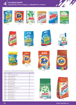 74 trial-market.ru
4
СТИРАЛЬНЫЕ ПОРОШКИ ДЛЯ АВТОМАТИЧЕСКОЙ СТИРКИ
код описание упак., шт.
27 056 "ЛОТОС-М Универсал", 400 г 36
24 307 Dosia, automat, 400 г 22
16 582 "Миф", automat, 400 г 22
24 308 "ЛОТОС", automat, 450 г 24
16 157 Tide, automat, 450г 36
16 154 ARIEL, automat, 450 г 22
20 776 Dosia, automat, 1,8 кг 10
16 010 "Миф", automat, 2 кг 8
18 746 "Миф", automat "Свежий цвет", 2 кг 8
17 307 Tide, automat, 3 кг 6
17 156 Tide, automat color. 3 кг 6
16 152 ARIEL, automat, 3 кг 6
11 239 Dosia, automat, 3,7 кг 5
9 813 "Миф", automat, 4 кг 4
3 626 Tide, automat, 4,5 кг 4
1 235 ARIEL, automat, 4,5 кг 4
27 05624 30716 582 24 30816 157 16 154
20 776 16 010 18 746
17 307 17 156
16 152 11 239
9 813 3 626
1 235
БЫТОВАЯ ХИМИЯ
Средства для стирки и обработки ткани
 