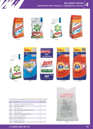 75+7 (495) 308-90-10
4
СТИРАЛЬНЫЕ ПОРОШКИ ДЛЯ АВТОМАТИЧЕСКОЙ СТИРКИ
код описание упак., шт.
11 309 Dosia, automat, "Альпийская свежесть", 5,5 кг 3
9 474 ARIEL, automat, Color, 6 кг 3
4 746 ARIEL, automat, 6 кг 3
20 933 Dosia, automat, "Альпийская свежесть", 8,4 кг 2
6 233 ARIEL, automat, 9кг 2
3 637 "Миф", automat, Professional Expert, 15 кг 1
12 461 ARIEL ALPHA ,automat, 15 кг 1
31 874.01 Tide, automat, Expert, 15 кг 1
31 874.02 Tide, automat, Color, 15 кг 1
7 516 "ЛОТОС", automat, 20 кг 1
11 309 9 474 4 746 20 933
6 233 3 637 12 461 31 874.01 31 874.02
7 516
БЫТОВАЯ ХИМИЯ
Средства для стирки и обработки ткани
 