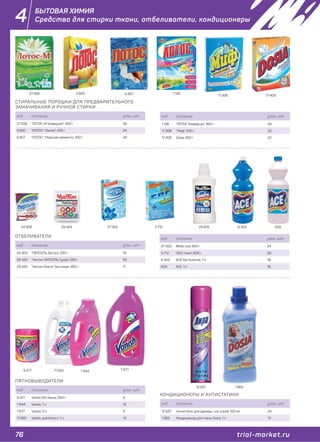 76 trial-market.ru
4
ОТБЕЛИВАТЕЛИ
ПЯТНОВЫВОДИТЕЛИ
КОНДИЦИОНЕРЫ И АНТИСТАТИКИ
код описание упак., шт.
24 309 "ПЕРСОЛЬ Экстра", 200 г 16
29 424 "Чистин ПЕРСОЛЬ Супер", 250 г 50
29 425 "Чистин Омега", без хлора, 950 г 11
код описание упак., шт.
9 477 Vanish OXI, банка, 500 г 6
7 844 Vanish, 1 л 12
7 677 Vanish, 2 л 4
11 920 Vanish, для белого, 1 л 12
код описание упак., шт.
12 631 Антистатик для одежды Lira, спрей, 150 мл 24
1 905 Кондиционер для ткани, Dosia, 1 л 12
24 309 29 424 27 053 3 712 6596 45329 425
7 677
12 631 1 905
7 8449 477 11 920
СТИРАЛЬНЫЕ ПОРОШКИ ДЛЯ ПРЕДВАРИТЕЛЬНОГО
ЗАМАЧИВАНИЯ И РУЧНОЙ СТИРКИ
код описание упак., шт.
27 056 "ЛОТОС-М Универсал", 400 г 36
3 600 "ЛОТОС", "Лимон", 450 г 24
6 857 "ЛОТОС", "Морская свежесть", 450 г 24
27 056 1 1263 600
17 3086 857 17 409
код описание упак., шт.
1 126 "ЛОТОС Универсал", 450 г 24
17 308 "Миф", 400 г 22
17 409 Dosia, 400 г 22
код описание упак., шт.
27 053 White Line, 600 г 24
3 712 "БОС плюс", 600 г 30
6 453 АCЕ Gel, Automat, 1 л 18
659 АСЕ, 1 л 18
БЫТОВАЯ ХИМИЯ
Средства для стирки ткани, отбеливатели, кондиционеры
 