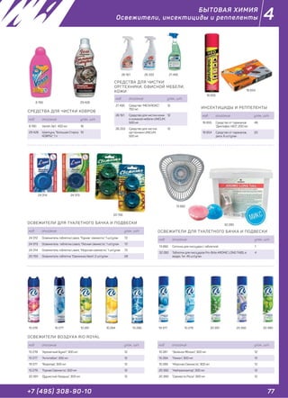 77+7 (495) 308-90-10
4
ИНСЕКТИЦИДЫ И РЕППЕЛЕНТЫ
ОСВЕЖИТЕЛИ ДЛЯ ТУАЛЕТНОГО БАЧКА И ПОДВЕСКИ
ОСВЕЖИТЕЛИ ДЛЯ ТУАЛЕТНОГО БАЧКА И ПОДВЕСКИ
код описание упак., шт.
16 655 Средство от тараканов
"Дихлофос НЕО", 200 мл
48
16 654 Средство от тараканов,
диск, 6 шт/упак
20
код описание упак., шт.
13 882 Сеточка для писсуара с таблеткой 1
32 280 Таблетки для писсуаров Pro-Brite AROMIC LONG TABS, в
ведре, 1кг, 45 шт/упак
4
код описание упак., шт.
24 312 Освежитель таблетка Liaara, "Горная свежесть", 1 шт/упак 72
24 313 Освежитель таблетка Liaara, "Лесная свежесть", 1 шт/упак 72
24 314 Освежитель таблетка Liaara, "Морская свежесть", 1 шт/упак 72
20 755 Освежитель таблетка "Свежинка Хвоя", 2 шт/упак 28
16 655
16 654
13 882
32 280
24 314
20 755
24 313
СРЕДСТВА ДЛЯ ЧИСТКИ
ОРГТЕХНИКИ, ОФИСНОЙ МЕБЕЛИ,
КОЖИ
код описание упак., шт.
21 495 Средство "МЕГАЛЮКС",
750 мл
12
26 161 Средство для чистки кожи
и кожаной мебели UNICUM,
500 мл
12
26 333 Средство для чистки
оргтехники UNICUM,
500 мл
12
СРЕДСТВА ДЛЯ ЧИСТКИ КОВРОВ
код описание упак., шт.
8 190 Vanish 3в1, 450 мл 16
29 428 Шампунь, "Большая Стирка
КОВРЫ", 1 л
10
21 49526 161 26 333
8 190 29 428
ОСВЕЖИТЕЛИ ВОЗДУХА RIO ROYAL
код описание упак., шт.
10 278 "Ароматный Букет", 300 мл 12
10 277 "Антитабак", 300 мл 12
19 377 "Водопад", 300 мл 12
10 279 "Горная Свежесть", 300 мл 12
20 391 "Душистый Ландыш", 300 мл 12
10 278 10 28110 277 10 284 19 37710 285 10 279 20 39220 391 20 390
код описание упак., шт.
10 281 "Зелёное Яблоко", 300 мл 12
10 284 "Лимон", 300 мл 12
10 285 "Морская Свежесть", 300 мл 12
20 392 "Нейтрализатор", 300 мл 12
20 390 "Свежесть Росы", 300 мл 12
БЫТОВАЯ ХИМИЯ
Освежители, инсектициды и реппеленты
 
