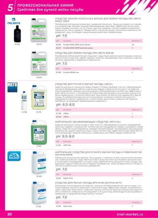 80 trial-market.ru
5
trial-market.ru
ПРОФЕССИОНАЛЬНАЯ ХИМИЯ
Средства для ручной мойки посуды
СРЕДСТВО ЭКОНОМ-КЛАССА БЕЗ ЗАПАХА ДЛЯ МОЙКИ ПОСУДЫ PRO-BRITE
MAGIC DROP
Гелеобразный нейтральный концентрат с умеренной пенностью. Хорошо растворяется в горячей
и в холодной воде. Обладает хорошим обезжиривающим действием. Эффективно против масел,
жиров, пищевых остатков и пр. на стёклах, хрустале, керамике, пластике, дереве и окрашенных
поверхностях. Легко смывается. Придаёт блеск стеклянной посуде. Экологически безопасно. Не
раздражает кожу. Не обладает кумулятивными свойствами. Биоразлагаемо.
29 022 29 021
код описание емкость, л
29 022 Pro-Brite MAGIC DROP class E. Neutral 0,5
29 021 Pro-Brite MAGIC DROP Neutral без запаха 5
pH: 7,0
29 302
СРЕДСТВО ДЛЯ МОЙКИ ПОСУДЫ PRO-BRITE DREAM
Гелеобразный нейтральный пенный концентрат с фруктовым ароматом против пищевых загрязне-
ний на стёклах и хрустале, кафеле, керамике, пластике, нержавеющей стали, алюминии и цветных
металлах, деревянных и окрашенных поверхностях.
код описание емкость, л
29 302 Pro-Brite DREAM гель 5
pH: 7,0
22 736 23 740
СРЕДСТВО ДЛЯ РУЧНОГО МЫТЬЯ ПОСУДЫ «МЕГА»
Средство для ручного мытья всех видов посуды и столовых приборов, очистки и обезжиривания
кухонного оборудования, рабочих и различных твердых поверхностей на кухне и т.д. Средство
концентрированное, обладает высокой моющей и обезжиривающей способностью, эффективно в
воде любой жесткости и температуры. В готовом виде рекомендуется использовать для ручного
мытья керамической, стеклянной, фаянсовой, хрустальной, металлической, деревянной и другой
посуды. В разбавленном виде для очистки внутренних и внешних поверхностей кухонного
оборудования, рабочих поверхностей, столов и любых влагостойких поверхностей. Средство
нейтрально, не повреждает обрабатываемые поверхности.
код описание емкость, л
22 736 «МЕГА» 1
23 740 «МЕГА» 5
pH: 6,0-8,0
21 491
НЕЙТРАЛЬНОЕ ОБЕЗЖИРИВАЮЩЕЕ СРЕДСТВО «МЕГА 55»
Средство для ручного мытья посуды и тары, очистки и обезжиривания кухонного оборудования,
различных изделий и поверхностей, технологического оборудования пищевых производств, общей
уборки. Средство концентрированное, обладает высокой моющей, смачивающей и эмульгирующей
способностью, удаляет различные жиры и масла, остатки пищи, эффективно в воде любой жестко-
сти и температуры. Средство нейтрально, универсально для любых твердых поверхностей.
код описание емкость, л
21 491 «МЕГА 55» 5
pH: 6,0-8,0
32 625
НЕЙТРАЛЬНОЕ СРЕДСТВО ДЛЯ РУЧНОГО МЫТЬЯ ПОСУДЫ И ПОВЕРХНОСТЕЙ
DOLPHIN PRIME
Нейтральное высокопенное средство. Легко удаляет с поверхности жир и органические зягрязне-
ния. Стабильно работает в воде любой жесткости. Средство можно использовать для мытья окон
в летнее время. Не раздражает и не сушит кожу. Предназначенно для ручного мытья посуды, обо-
рудования и других поверхностей на пищевых производствах, объектах общественного питания, в
том числе в дошкольных и школьных учреждениях.
код описание емкость, л
32 625 Dolphin Prime 5
pH: 7,0
31 536
СРЕДСТВО ДЛЯ МЫТЬЯ ПОСУДЫ ВРУЧНУЮ DOLPHIN AKTIV
Нейтральное концентрированное средство с высоким пенообразованием для мытья посуды, сто-
ловых приборов, кухонного инвентаря и наплитной посуды. Эффективно очищает загрязнения пи-
щевого характера: жиры, белки, следы растительных пигментов. Средство экономно расходуется и
легко смывается с поверхности. Не раздражает и не сушит кожу. Рекомендуется для реrулярного
применения на предприятиях общественного питания.
код описание емкость, л
31 536 Dolphin Aktiv 5
pH: 7,0
 