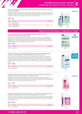 81+7 (495) 308-90-10
5ПРОФЕССИОНАЛЬНАЯ ХИМИЯ
Средства для ручной мойки посуды
27 489 12 318
КОНЦЕНТРИРОВАННОЕ МОЮЩЕЕ СРЕДСТВО ДЛЯ РУЧНОЙ МОЙКИ ПОСУДЫ
KIILTO NEUTRADISH
Нейтральное моющее средство с высоким пенообразованием. Обладает легким приятным запахом.
Не содержит фосфатов. Эффективно удаляет жир и белок. Предназначено для замачивания и руч-
ной мойки посуды, а также для мытья стеклянных и любых водостойких поверхностей. Средство
экономично в использовании. Безопасно для кожи рук и материалов.
код описание емкость, л
27 489 Kiilto NEUTRADISH 1
12 318 Kiilto NEUTRADISH 5
27 488 Kiilto NEUTRADISH 10
pH: 7,0
29 413
МОЮЩИЙ КОНЦЕНТРАТ С ДЕЗИНФИЦИРУЮЩИМ ЭФФЕКТОМ ДЛЯ
ОСВЕТЛЕНИЯ ПОСУДЫ PRO-BRITE BEL
Жидкий сильнощелочной пенный концентрат против жировых, слизистых и пигментированных
загрязнений, а также серого налёта на керамических, каменных, пластиковых и деревянных
поверхностях, на нержавеющей стали. Уничтожает патогенные микроорганизмы, в т.ч. плесневые
микрогрибы и их споры. Не вызывает коррозию. Биоразлагаемый. Пожаро- и взрывобезопасный.
Замерзает, после размораживания свойства сохраняются.
код описание емкость, л
29 413 Pro-Brite BEL 5
pH: 12,0
31 541
КОНЦЕНТРИРОВАННОЕ СРЕДСТВО ДЛЯ ЗАМАЧИВАНИЯ И ОТБЕЛИВАНИЯ
ПОСУДЫ С ДЕЗИНФИЦИРУЮЩИМ ЭФФЕКТОМ DOLPHIN WHITEN
Сильнощелочное хлоросодержащее средство для предварительной обработки посуды перед
мытьем в ручную или в посудомоечной машине. Удаляет сложные загрязнения, в том числе
пригары и засохшие остатки пищи. Отбеливает налеты, возникающие при частом мытье посуды
в течение длительного времени, стойкие чайные и кофейные налеты, следы от губной помады.
Обеззараживает посуду, удаляя бактерии и грибок. Не использовать для мытья алюминиевой
посуды.
код описание емкость, л
31 541 Dolphin Whiten 5
pH: 12,0
33 697
ПОРОШОК ДЛЯ ЗАМАЧИВАНИЯ И ПРЕДВАРИТЕЛЬНОЙ МОЙКИ ПОСУДЫ НА
ОСНОВЕ АКТИВНОГО КИСЛОРОДА KIILTO ACTIVE DIP
Предназначено для растворения крахмальных загрязнений и пригоревшей пищи во время
предварительной мойки при температуре воды 20-40°С. Эффект отбеливания активируется при
температуре свыше 60°С. Подходит также для пластмассовой посуды. Для очистки и дезинфекции
внутренних частей посудомоечной машины. Не имеет запаха.
код описание емкость, л
33 697 Kiilto ACTIVE DIP 1,6
pH: 11,0
12 737
ЖИДКОЕ СРЕДСТВО ДЛЯ ЗАМАЧИВАНИЯ, ОТБЕЛИВАНИЯ И ДЕЗИНФЕКЦИИ
СТОЛОВОЙ ПОСУДЫ НА ОСНОВЕ ГИПОХЛОРИДА KIILTO HYPO DIP
Предназначено для замачивания, отбеливания и придания блеска посуде при мойке вручную. Для
очистки и дезинфекции внутренних частей посудомоечной машины и поверхностей на професси-
ональных кухнях, в санитарных и влажных помещениях. Устраняет запах, например, в канализаци-
онных трапах в полу.
код описание емкость, л
12 737 Kiilto HYPO DIP 5
pH: 12,0
Средства для замачивания и отбеливания посуды
 