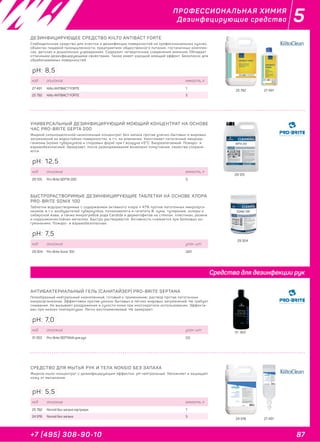 87+7 (495) 308-90-10
5ПРОФЕССИОНАЛЬНАЯ ХИМИЯ
Дезинфецирующие средства
31 353
АНТИБАКТЕРИАЛЬНЫЙ ГЕЛЬ (САНИТАЙЗЕР) PRO-BRITE SEPTANА
Гелеобразный нейтральный низкопенный, готовый к применению, раствор против патогенных
микроорганизмов. Эффективен против улично-бытовых и лёгких жировых загрязнений. Не требует
смывания. Не вызывает раздражения и сухости кожи при многократном использовании. Эффекти-
вен при низких температурах. Легко воспламеняемый. Не замерзает.
код описание упак. шт
31 353 Pro-Brite SEPTANA для рук 0,5
pH: 7,0
29 304
БЫСТРОРАСТВОРИМЫЕ ДЕЗИНФИЦИРУЮЩИЕ ТАБЛЕТКИ НА ОСНОВЕ ХЛОРА
PRO-BRITE SONIX 100
Таблетки водорастворимые с содержанием активного хлора ≤ 47% против патогенных микроорга-
низмов, в т.ч. возбудителей туберкулёза, полиомиелита и гепатита В, чумы, туляремии, холеры и
сибирской язвы, а также микрогрибов рода Candida и дерматофитов на стёклах, пластиках, резине
и коррозионностойких металлах. Быстро растворяются. Активность снижается при белковых за-
грязнениях. Пожаро- и взрывобезопасные.
код описание упак. шт
29 304 Pro-Brite Sonix 100 320
pH: 7,5
29 125
УНИВЕРСАЛЬНЫЙ ДЕЗИНФИЦИРУЮЩИЙ МОЮЩИЙ КОНЦЕНТРАТ НА ОСНОВЕ
ЧАС PRO-BRITE SEPTA 200
Жидкий сильнощелочной низкопенный концентрат без запаха против улично-бытовых и жировых
загрязнений на водостойких поверхностях, в т.ч. на алюминии. Уничтожает патогенные микроор-
ганизмы (кроме туберкулёза и споровых форм) при t воздуха ≥5°С. Биоразлагаемый. Пожаро- и
взрывобезопасный. Замерзает, после размораживания возможно помутнение, свойства сохраня-
ются.
код описание емкость, л
29 125 Pro-Brite SEPTA 200 5
pH: 12,5
24 918 27 491
СРЕДСТВО ДЛЯ МЫТЬЯ РУК И ТЕЛА NONSID БЕЗ ЗАПАХА
Жидкое мыло-концентрат с дезинфицирующим эффектом, pH нейтральный. Увлажняет и защищает
кожу от высыхания.
код описание емкость, л
25 782 Nonsid без запаха картридж 1
24 918 Nonsid без запаха 5
pH: 5,5
25 782 27 491
ДЕЗИНФИЦИРУЮЩЕЕ СРЕДСТВО KIILTO ANTIBACT FORTE
Слабощелочное средство для очистки и дезинфекции поверхностей на профессиональных кухнях,
объектах пищевой промышленности, предприятиях общественного питания, гостиничных комплек-
сах, детских и дошкольных учреждениях. Содержит четвертичные соединения аммония. Обладает
отличными дезинфицирующими свойствами. Также имеет хороший моющий эффект. Безопасно для
обрабатываемых поверхностей.
код описание емкость, л
27 491 Kiilto ANTIBACT FORTE 1
25 782 Kiilto ANTIBACT FORTE 5
pH: 8,5
Средства для дезинфекции рук
 