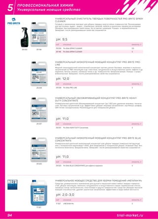 94 trial-market.ru
5
trial-market.ru
ПРОФЕССИОНАЛЬНАЯ ХИМИЯ
Универсальные моющие средства
29 030 29 146
УНИВЕРСАЛЬНЫЙ ОЧИСТИТЕЛЬ ТВЁРДЫХ ПОВЕРХНОСТЕЙ PRO-BRITE SPRAY
CLEANER
Готовый к применению препарат для уборки твердых влагостойких поверхностей. Рекомендован
для оргтехники, аудио-, видео-, плазменных панелей, мебели и различных предметов интерьера.
Обладает бактерицидными свойствами. Не оставляет разводов. Пожаро- и взрывобезопасно.
Замерзает, после размораживания свойства сохраняются.
код описание емкость, л
29 030 Pro-Brite SPRAY CLEANER 0,5
29 146 Pro-Brite SPRAY CLEANER 5
pH: 9,5
29 039
УНИВЕРСАЛЬНЫЙ НИЗКОПЕННЫЙ МОЮЩИЙ КОНЦЕНТРАТ PRO-BRITE PRO-
LINE
Жидкий сильнощелочной низкопенный концентрат против улично-бытовых, жировых и мыльных
загрязнений на ПВХ-линолеуме и др. пластиках, натуральном и искусственном камне, кафеле и др.
керамике, бетоне, резине, наливных полах и др. поверхностях. Биоразлагаемый. Пожаро- и взры-
вобезопасный. Замерзает, после размораживания свойства сохраняются.
код описание емкость, л
29 039 Pro-Brite PRO-LINE 5
pH: 12,0
29 037
УНИВЕРСАЛЬНЫЙ ОБЕЗЖИРИВАЮЩИЙ КОНЦЕНТРАТ PRO-BRITE HEAVY
DUTY CONCENTRATE
Универсальный щелочной обезжиривающий концентрат (до 1:60) для удаления жировых, техниче-
ских, бытовых загрязнений и др. Эффективно убирает жировые загрязнения с вытяжных шкафов,
СВЧ печей, холодильников. Рекомендуется для генеральной уборки.
код описание емкость, л
29 037 Pro-Brite HEAVY DUTY Concentrate 5
pH: 11,0
29 020
УНИВЕРСАЛЬНЫЙ НИЗКОПЕННЫЙ МОЮЩИЙ КОНЦЕНТРАТ PRO-BRITE BLUE
CONCENTRATE
Универсальный щелочной низкопенный концентрат для уборки твердых поверхностей вручную
или с поломоечной машиной(до 1:200). Для ежедневной и генеральной уборки. Освежает вид. Эко-
логически безопасно. Биоразлагаемо. Замерзает, после размораживания свойства сохраняются.
код описание емкость, л
29 020 Pro-Brite BLUE CONCENTRATE для кафеля и керамики 5
pH: 11,0
17 357
УНИВЕРСАЛЬНОЕ МОЮЩЕЕ СРЕДСТВО ДЛЯ УБОРКИ ПОМЕЩЕНИЙ «МЕГАЛАН М»
Средство универсального применения для ручной и машинной мойки любых твердых поверхно-
стей, уборки линолеума, ламината, натурального и искусственного камня, керамической плитки,
наливных полов, металлических, пластиковых и других поверхностей. Средство обладает высокой
моющей способностью, удаляет различные загрязнения, эффективно в воде любой жесткости.
код описание емкость, л
17 357 «МЕГАЛАН М» 5
pH: 2,0-3,0
 