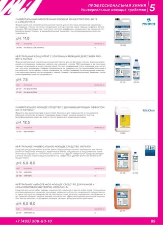 95+7 (495) 308-90-10
5ПРОФЕССИОНАЛЬНАЯ ХИМИЯ
Универсальные моющие средства
29 045
УНИВЕРСАЛЬНЫЙ НИЗКОПЕННЫЙ МОЮЩИЙ КОНЦЕНТРАТ PRO-BRITE
D-CONCENTRATE
Жидкий щелочной низкопенный концентрат против улично-бытовых загрязнений на кафеле и
др. керамике, стёклах, металлах, натуральном и искусственном камне, тераццо, асфальте, бетоне,
каучуке, ПВХ-линолеуме и др. пластиках, текстиле, деревянных, окрашенных и др. поверхностях.
Биоразлагаемый. Пожаро- и взрывобезопасный. Замерзает, после размораживания свойства
сохраняются.
код описание емкость, л
29 045 Pro-Brite D-CONCENTRATE 5
pH: 11,0
29 145 29 144
НЕЙТРАЛЬНЫЙ КОНЦЕНТРАТ С УСИЛЕННЫМ МОЮЩИМ ДЕЙСТВИЕМ PRO-
BRITE NUTRAX
Жидкий нейтральный низкопенный концентрат против улично-бытовых и лёгких жировых загряз-
нений на полимерных покрытиях, кафеле и др. керамике, стёклах, ПВХ-линолеуме и др. пластиках,
тераццо, натуральном и искусственном камне, бетоне, нержавеющей стали, алюминии и др. метал-
лах, текстиле, деревянных, кожаных, окрашенных и др. поверхностях. Не закупоривает форсунки в
распылителях. Не оставляет плёнок и разводов. Не требует смывания (за исключением поверхно-
стей непосредственно контактирующих с пищей). Пожаро- и взрывобезопасный. Замерзает, после
размораживания свойства сохраняются.
код описание емкость, л
29 144 Pro-Brite NUTRAX 1
29 145 Pro-Brite NUTRAX 5
pH: 7,5
12 320
УНИВЕРСАЛЬНОЕ МОЮЩЕЕ СРЕДСТВО С ДЕЗИНФИЦИРУЮЩИМ ЭФФЕКТОМ
KIILTO ANTIBACT
Жидкость без ароматизаторов и красителей; безопасна для поверхностей и пользователя.
Обильное количество активных очищающих веществ дает хороший результат очистки.
Дезинфицирующие вещества нового типа не вредны для окружающей среды.
код описание емкость, л
12 320 Kiilto ANTIBACT 5
pH: 12,5
22 738 22 739
НЕЙТРАЛЬНОЕ УНИВЕРСАЛЬНОЕ МОЮЩЕЕ СРЕДСТВО «МЕГАЮТ»
Средство для ручной мойки и очистки любых твердых поверхностей с полимерным или ламини-
рованным покрытием, линолеума, керамической плитки, натурального и искусственного камня,
пластмассы, окрашенных, лакированных, стеклянных и других поверхностей. Средство обладает
высокой моющей и проникающей способностью, эффективно удаляет различные загрязнения,
придает блеск.
код описание емкость, л
22 739 «МЕГАЮТ» 1
22 738 «МЕГАЮТ» 5
22 737
НЕЙТРАЛЬНОЕ НИЗКОПЕННОЕ МОЮЩЕЕ СРЕДСТВО ДЛЯ РУЧНОЙ И
МЕХАНИЗИРОВАННОЙ УБОРКИ «МЕГАЛАН-2»
Средство для мытья любых твёрдых поверхностей, машинной и ручной мойки полов с полимерным
или ламинированным покрытием, линолеума, керамической плитки, натурального и искусственно-
го камня, для очистки поверхностей из пластмассы, кожи, металлов, окрашенных, лакированных и
др. Средство обладает высокой моющей способностью, эффективно удаляет различные загрязне-
ния, быстро высыхает, не оставляет разводов, обладает антистатическим действием.
код описание емкость, л
22 737 «МЕГАЛАН-2» 5
pH: 6,0-8,0
pH: 6,0-8,0
 