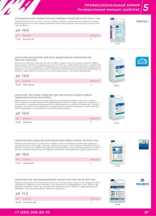 97+7 (495) 308-90-10
5ПРОФЕССИОНАЛЬНАЯ ХИМИЯ
Универсальные моющие средства
17 378
32 623
31 530
14 733
29 033
СЛАБОЩЕЛОЧНОЕ УНИВЕРСАЛЬНОЕ МОЮЩЕЕ СРЕДСТВО KIILTO TEHO A 100
Применяется для очистки очень грязных твердых поверхностей ручным или машинным методом.
Рекомендуется для мытья гладких резиновых полов перед вводом в эксплуатацию и для основа-
тельной уборки.
код описание емкость, л
17 378 Kiilto Teho A 100 5
pH: 14,0
ЩЕЛОЧНОЙ КОНЦЕНТРАТ ДЛЯ ВСЕХ ВОДОСТОЙКИХ ПОВЕРХНОСТЕЙ
DOLPHIN TOPCLEAN
Малопенное щелочное средство для мытья любых поверхностей устойчивых к щелочам. Эффек-
тивно удаляет масляные и жировые загрязнения. Работает в воде любой жесткости, подходит для
ручного и машинного применения. Предназначено для уборки во всех помещений на пищевом про-
изводстве с интенсивными масляными и жировыми загрязнениями. Разрешено для применения на
объектах общественного питания, в том числе в дошкольных и школьных учреждениях.
код описание емкость, л
32 623 Dolphin TopClean 5
pH: 14,0
ЩЕЛОЧНОЕ ЧИСТЯЩЕЕ СРЕДСТВО ДЛЯ МЫТЬЯ ВСЕХ ВОДОСТОЙКИХ
ПОВЕРХНОСТЕЙ DOLPHIN FORTE
Эффективное и многофункциональное средство для удаления жировых, масляных и смазоч-
ных материалов со всех поверхностей выдерживающих щёлочь и воду. Чаще всего применяют в
помещениях с интенсивной проходимостью, в промышленных и складских помещениях. Лучший
результат получается при разведении в горячей воде. Не оставляет разводов и имеет приятный
запах. Применяется как для ручной, так и механической уборки.
код описание емкость, л
31 530 Dolphin Forte 5
pH: 14,0
НИЗКОПЕННОЕ СРЕДСТВО ДЛЯ МАШИННОЙ МОЙКИ ПОЛОВ «МЕГАЛАН 69»
Средство для машинной и ручной мойки твердых полов от въевшихся загрязнений, уборки ке-
рамической плитки, бетонных, наливных, гранитных и других полов. Средство обладает высокой
моющей способностью, эффективно удаляет дорожную грязь, антигололедные реагенты, следы от
резины, сложные комплексные атмосферные, почвенные, масложировые и другие загрязнения.
код описание емкость, л
14 733 «МЕГАЛАН 69» 5
pH: 14,0
НИЗКОПЕННЫЙ ОБЕЗЖИРИВАЮЩИЙ КОНЦЕНТРАТ PRO-BRITE REM-300
Жидкий сильнощелочной низкопенный концентрат против битума, мазута и др. продуктов нефте-
переработки, жировых, улично-бытовых и др. загрязнений на нержавеющей стали, кафеле и др.
керамике, наливных полах и др. поверхностях. Биоразлагаемый. Пожаро- и взрывобезопасный.
Замерзает, после размораживания свойства сохраняются.
код описание емкость, л
29 033 Pro-Brite REM-300 5
pH: 11,5
 