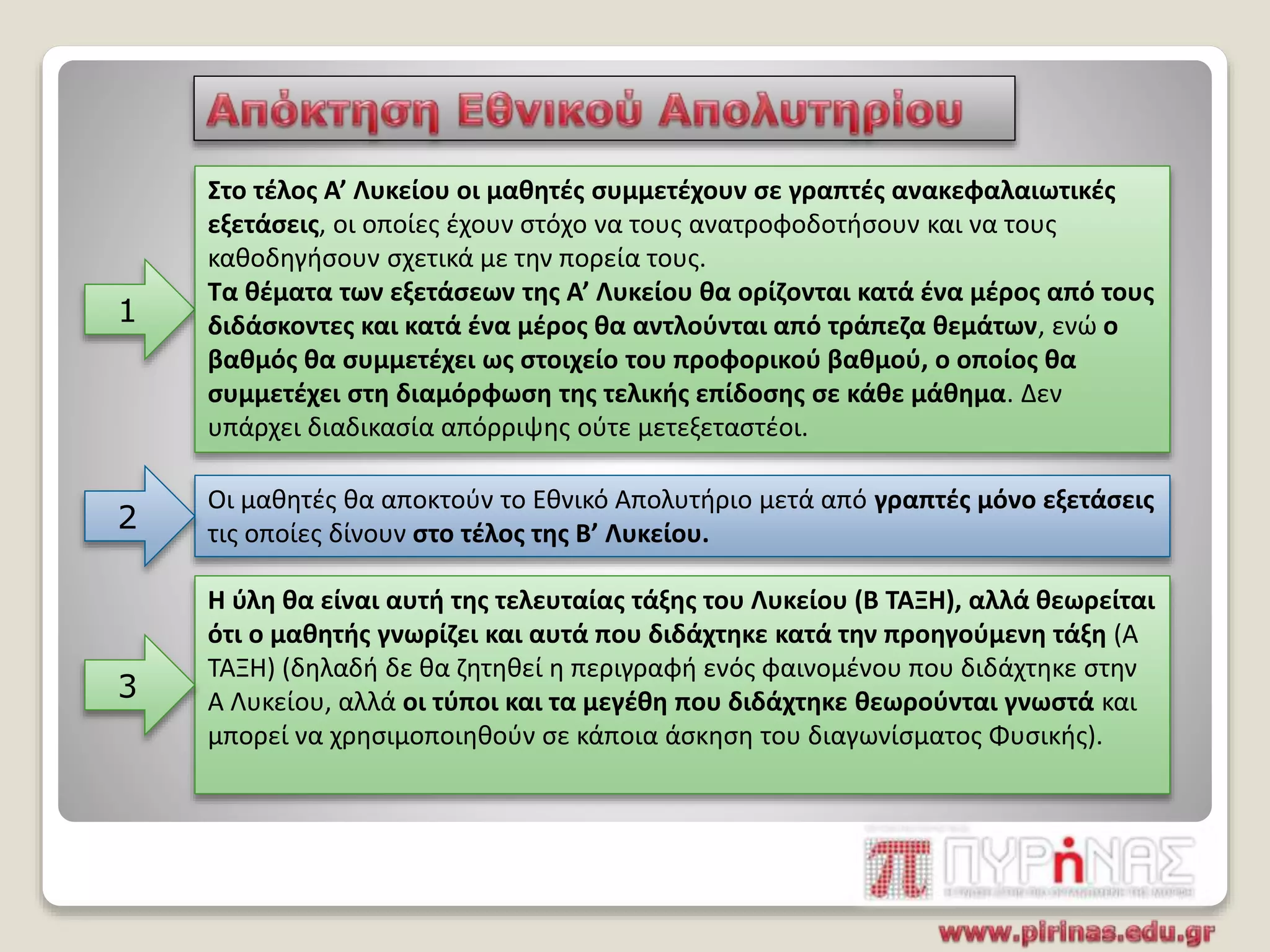 1
Στο τέλος Α’ Λυκείου οι μαθητές συμμετέχουν σε γραπτές ανακεφαλαιωτικές
εξετάσεις, οι οποίες έχουν στόχο να τους ανατροφοδοτήσουν και να τους
καθοδηγήσουν σχετικά με την πορεία τους.
Τα θέματα των εξετάσεων της Α’ Λυκείου θα ορίζονται κατά ένα μέρος από τους
διδάσκοντες και κατά ένα μέρος θα αντλούνται από τράπεζα θεμάτων, ενώ ο
βαθμός θα συμμετέχει ως στοιχείο του προφορικού βαθμού, ο οποίος θα
συμμετέχει στη διαμόρφωση της τελικής επίδοσης σε κάθε μάθημα. Δεν
υπάρχει διαδικασία απόρριψης ούτε μετεξεταστέοι.
Οι μαθητές θα αποκτούν το Εθνικό Απολυτήριο μετά από γραπτές μόνο εξετάσεις
τις οποίες δίνουν στο τέλος της Β’ Λυκείου.2
Η ύλη θα είναι αυτή της τελευταίας τάξης του Λυκείου (Β ΤΑΞΗ), αλλά θεωρείται
ότι ο μαθητής γνωρίζει και αυτά που διδάχτηκε κατά την προηγούμενη τάξη (Α
ΤΑΞΗ) (δηλαδή δε θα ζητηθεί η περιγραφή ενός φαινομένου που διδάχτηκε στην
Α Λυκείου, αλλά οι τύποι και τα μεγέθη που διδάχτηκε θεωρούνται γνωστά και
μπορεί να χρησιμοποιηθούν σε κάποια άσκηση του διαγωνίσματος Φυσικής).
3
 