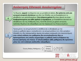 4
Τα θέματα, αρχικά τουλάχιστον και ως μεταβατική φάση, θα ορίζονται από μία
κεντρική επιτροπή εξετάσεων για όλη την Ελλάδα, για να διασφαλιστεί το
αδιάβλητο των αποτελεσμάτων. Στα επόμενα χρόνια θα είναι εφικτό να είναι
διαφοροποιημένα για κάθε σχολείο ή περιφέρεια, με διασφάλιση φυσικά του
αδιάβλητου και της στάθμισής τους. Αυτό θα γίνεται με χρήση κεντρικής
τράπεζας θεμάτων και αλγορίθμου για την παραγωγή των διαγωνισμάτων.
Προκειμένου να αντιμετωπιστεί η απάθεια και η αδιαφορία με την
οποία οι μαθητές έχουν «εκπαιδευτεί» να αντιμετωπίζουν ό,τι «δεν μετράει»
(δηλαδή ό,τι δεν προσμετράται άμεσα στα μόρια εισαγωγής στο πανεπιστήμιο),
στην τελική επίδοση του μαθήματος θα συνυπολογίζονται όλες οι
δραστηριότητες στις οποίες συμμετείχαν οι μαθητές κατά τη διάρκεια της
διετούς φοίτησης στο Λύκειο. Ο τελικός βαθμός κάθε μαθήματος θα προκύπτει
μέσω του υπό συζήτηση ακόλουθου αλγορίθμου:
5
ό
2 1 b c d
Τελικός Βαθμός Μαθήματος ό
3 3 3
΄ ί
  
   
             
 