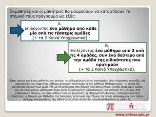 Οι μαθητές και οι μαθήτριες θα μπορούσαν να καταρτίσουν το
ατομικό τους πρόγραμμα ως εξής:
Α.
Επιλέγοντας ένα μάθημα από κάθε
μία από τις τέσσερις ομάδες
(+ τα 2 Κοινά Υποχρεωτικά)
Β.
Επιλέγοντας ένα μάθημα από 3 από
τις 4 ομάδες, συν ένα δεύτερο από
την ομάδα της ειδικότητας που
προτιμούν
(+ τα 2 Κοινά Υποχρεωτικά).
Έτσι, ακόμα και ένας μαθητής του οποίου τα ενδιαφέροντα είναι εστιασμένα στις κλασσικές σπουδές, θα
υποχρεωθεί να πάρει ένα μάθημα φυσικών επιστημών ή ένα μάθημα Μαθηματικών, τα οποία θα
λογίζονται ΑΠΟΛΥΤΩΣ ΙΣΟΤΙΜΑ με τα υπόλοιπα στο Εθνικό του απολυτήριο. Αυτός είναι και ο λόγος
που θα παρέχονται μαθήματα όπως είναι η μαθηματική μεθοδολογία (θα εστιάζει στη λογική, στη
μαθηματική σκέψη, και στα μαθηματικά ως εργαλείο), η Πειραματική Φυσική, η Περιβαλλοντική
Επιστήμη, η Θεωρία και Μέθοδος της Ιστορίας, η Ιστορία της Τέχνης τα οποία καλλιεργούν τον τρόπο
σκέψης ανεξαρτήτως της ειδικότητας στην οποία θα προσανατολιστούν οι μαθητές.
 