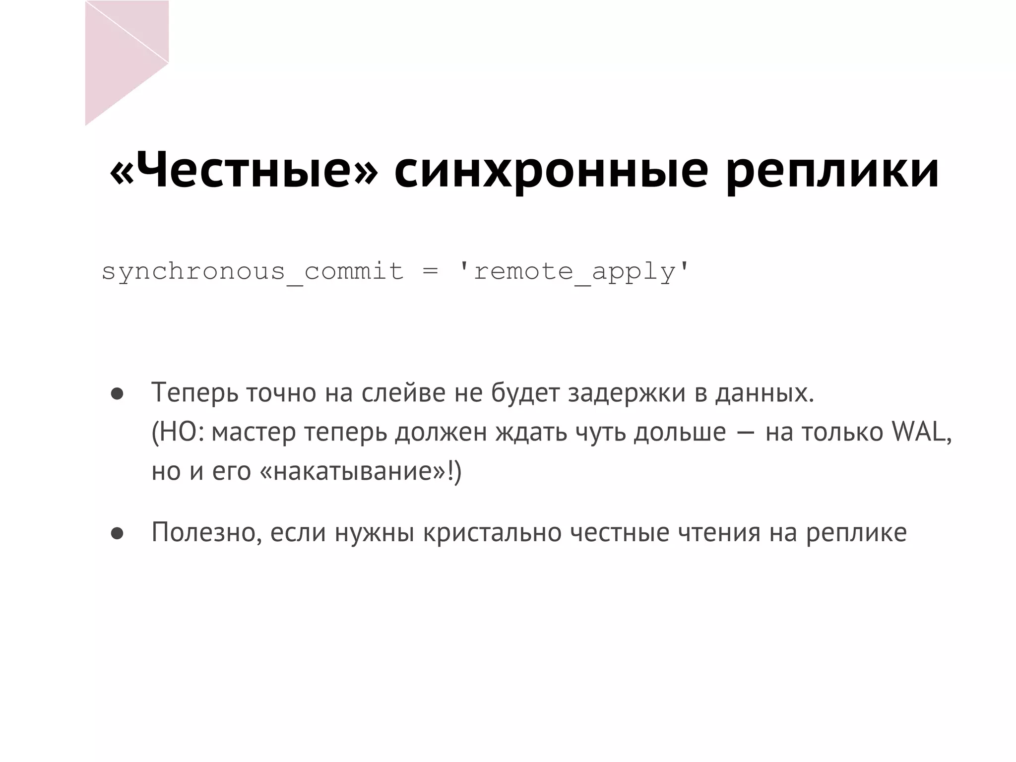 «Честные» синхронные реплики
synchronous_commit = 'remote_apply'
● Теперь точно на слейве не будет задержки в данных.
(НО: мастер теперь должен ждать чуть дольше — на только WAL,
но и его «накатывание»!)
● Полезно, если нужны кристально честные чтения на реплике
 