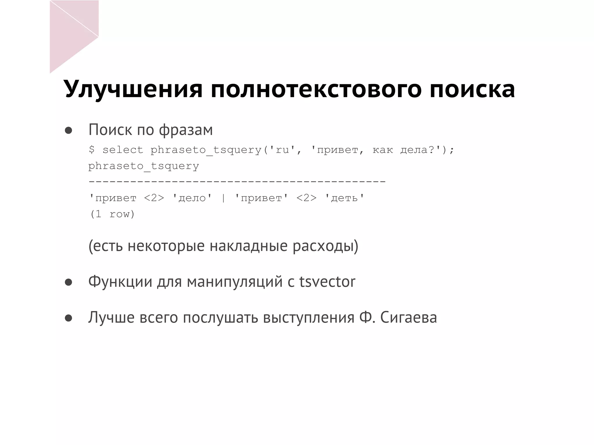 Улучшения полнотекстового поиска
● Поиск по фразам
$ select phraseto_tsquery('ru', 'привет, как дела?');
phraseto_tsquery
-------------------------------------------
'привет <2> 'дело' | 'привет' <2> 'деть'
(1 row)
(есть некоторые накладные расходы)
● Функции для манипуляций с tsvector
● Лучше всего послушать выступления Ф. Сигаева
 