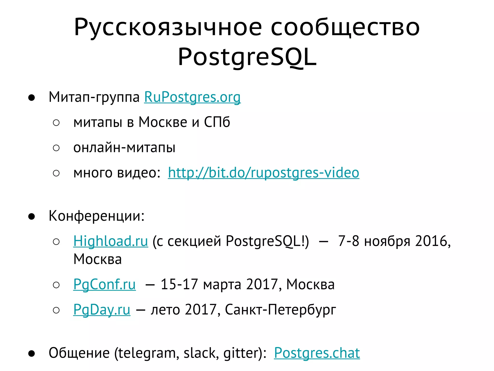 Русскоязычное сообщество
PostgreSQL
● Митап-группа RuPostgres.org
○ митапы в Москве и СПб
○ онлайн-митапы
○ много видео: http://bit.do/rupostgres-video
● Конференции:
○ Highload.ru (с секцией PostgreSQL!) — 7-8 ноября 2016,
Москва
○ PgConf.ru — 15-17 марта 2017, Москва
○ PgDay.ru — лето 2017, Санкт-Петербург
● Общение (telegram, slack, gitter): Postgres.chat
 