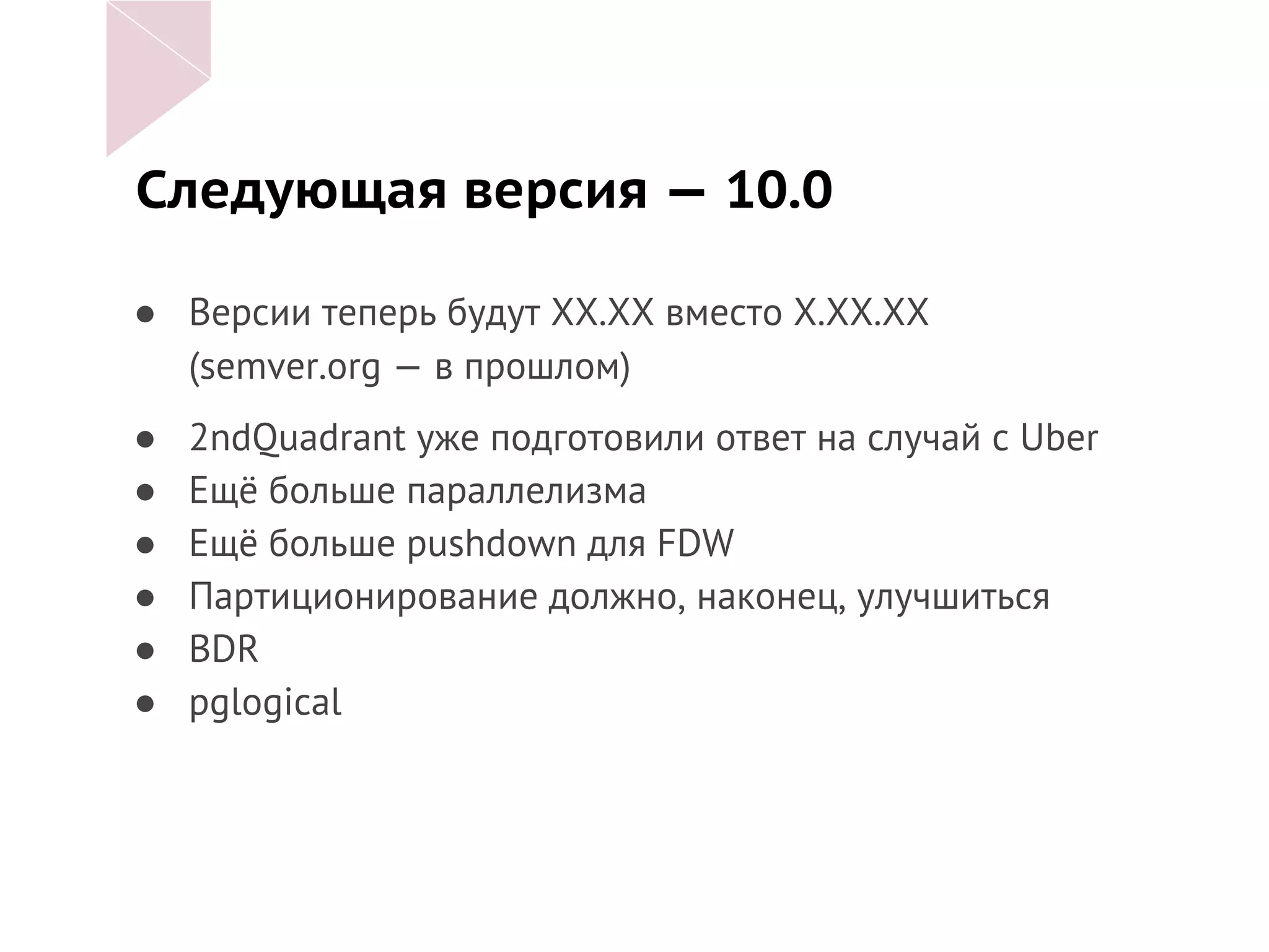 Следующая версия — 10.0
● Версии теперь будут ХХ.ХХ вместо Х.ХХ.ХХ
(semver.org — в прошлом)
● 2ndQuadrant уже подготовили ответ на случай с Uber
● Ещё больше параллелизма
● Ещё больше pushdown для FDW
● Партиционирование должно, наконец, улучшиться
● BDR
● pglogical
 