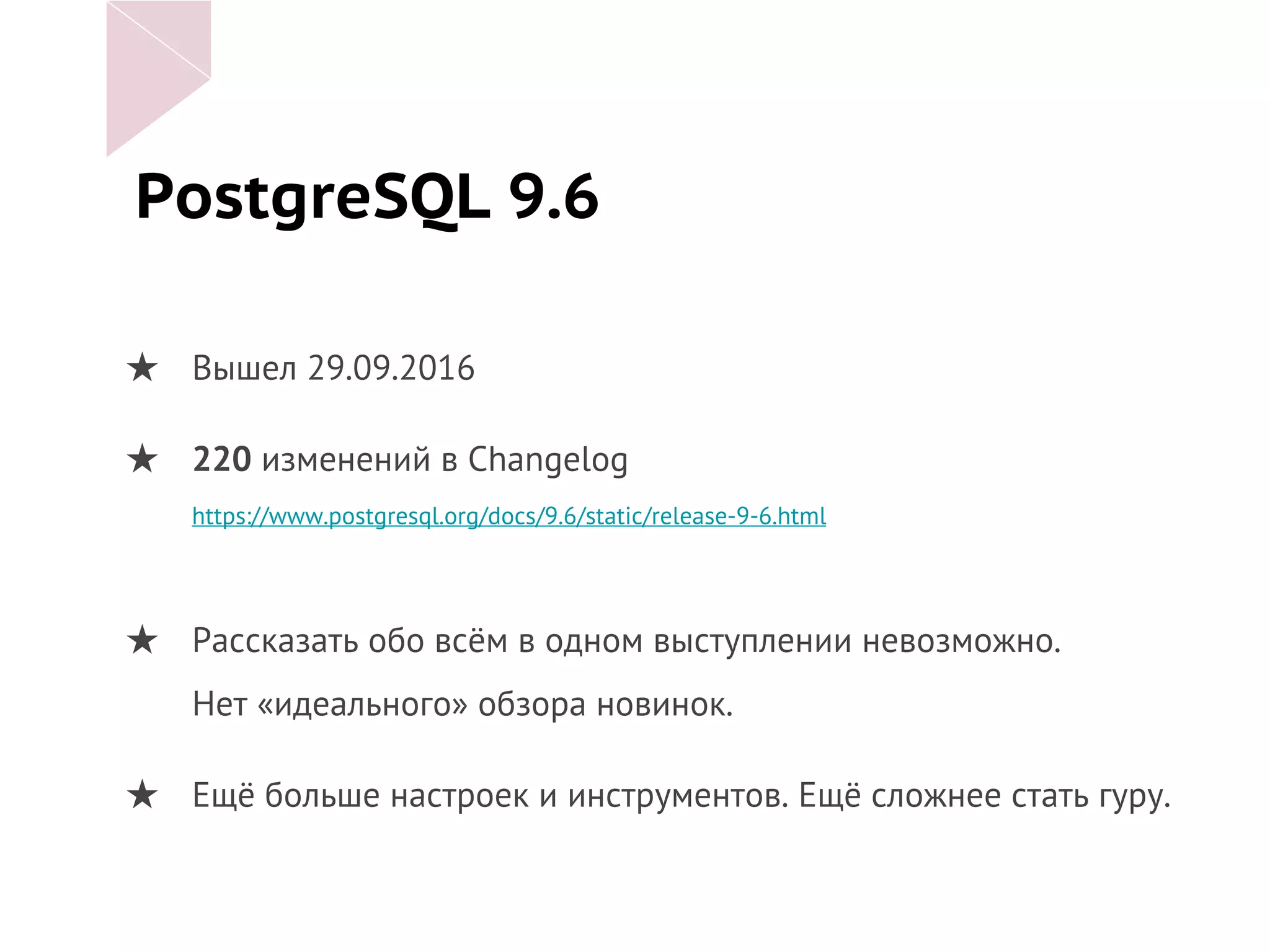 PostgreSQL 9.6
★ Вышел 29.09.2016
★ 220 изменений в Changelog
https://www.postgresql.org/docs/9.6/static/release-9-6.html
★ Рассказать обо всём в одном выступлении невозможно.
Нет «идеального» обзора новинок.
★ Ещё больше настроек и инструментов. Ещё сложнее стать гуру.
 