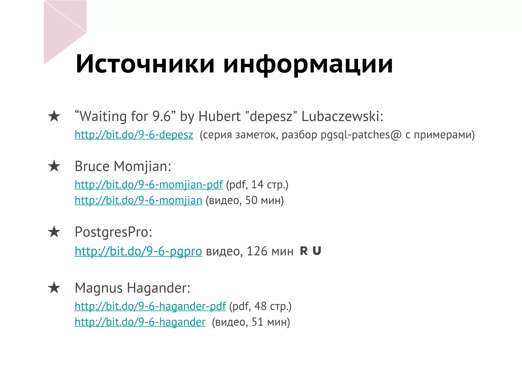 Источники информации
★ “Waiting for 9.6” by Hubert "depesz" Lubaczewski:
http://bit.do/9-6-depesz (серия заметок, разбор pgsql-patches@ с примерами)
★ Bruce Momjian:
http://bit.do/9-6-momjian-pdf (pdf, 14 стр.)
http://bit.do/9-6-momjian (видео, 50 мин)
★ PostgresPro:
http://bit.do/9-6-pgpro видео, 126 мин
★ Magnus Hagander:
http://bit.do/9-6-hagander-pdf (pdf, 48 стр.)
http://bit.do/9-6-hagander (видео, 51 мин)
 