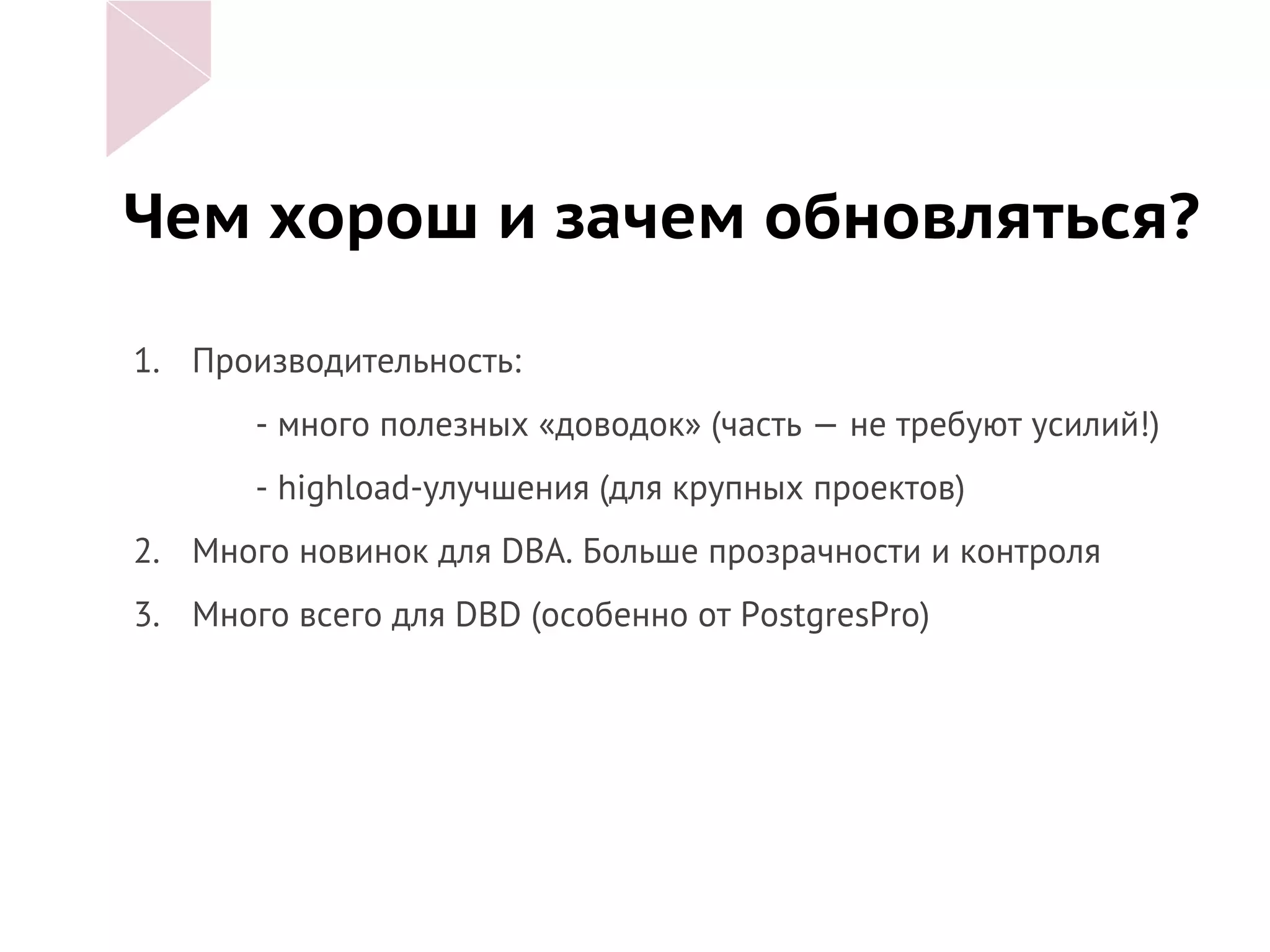 Чем хорош и зачем обновляться?
1. Производительность:
- много полезных «доводок» (часть — не требуют усилий!)
- highload-улучшения (для крупных проектов)
2. Много новинок для DBA. Больше прозрачности и контроля
3. Много всего для DBD (особенно от PostgresPro)
 