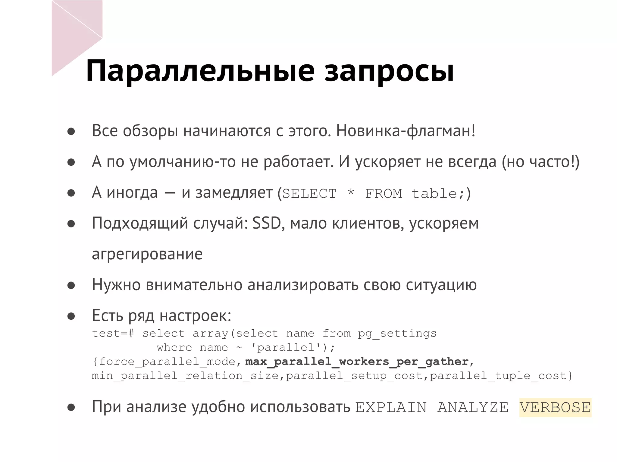 Параллельные запросы
● Все обзоры начинаются с этого. Новинка-флагман!
● А по умолчанию-то не работает. И ускоряет не всегда (но часто!)
● А иногда — и замедляет (SELECT * FROM table;)
● Подходящий случай: SSD, мало клиентов, ускоряем
агрегирование
● Нужно внимательно анализировать свою ситуацию
● Есть ряд настроек:
test=# select array(select name from pg_settings
where name ~ 'parallel');
{force_parallel_mode, max_parallel_workers_per_gather,
min_parallel_relation_size,parallel_setup_cost,parallel_tuple_cost}
● При анализе удобно использовать EXPLAIN ANALYZE VERBOSE
 