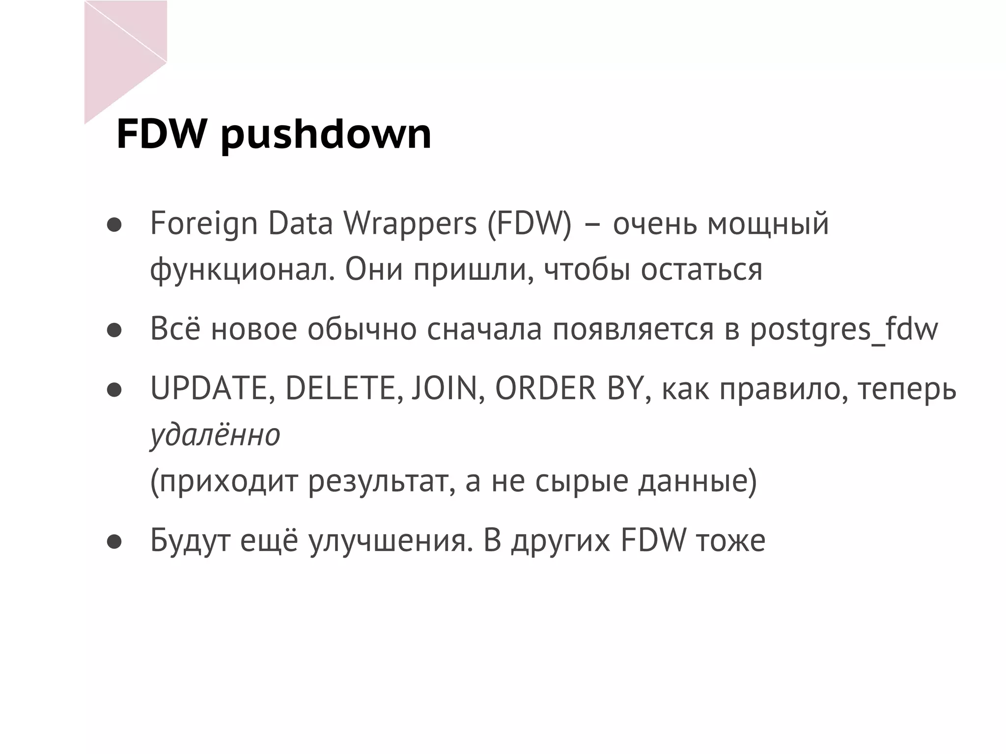 FDW pushdown
● Foreign Data Wrappers (FDW) – очень мощный
функционал. Они пришли, чтобы остаться
● Всё новое обычно сначала появляется в postgres_fdw
● UPDATE, DELETE, JOIN, ORDER BY, как правило, теперь
удалённо
(приходит результат, а не сырые данные)
● Будут ещё улучшения. В других FDW тоже
 