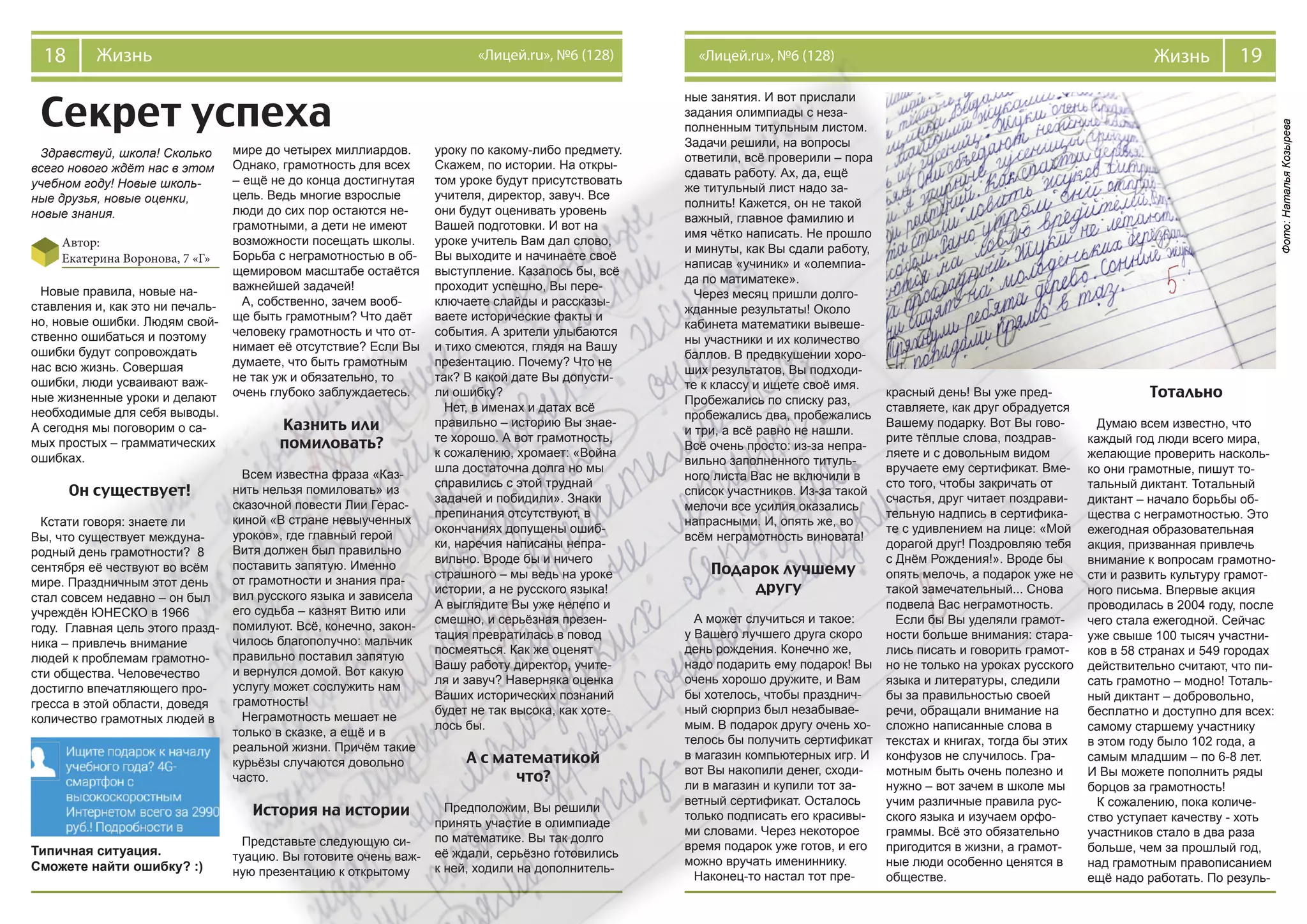 19Жизнь«Лицей.ru», №6 (128)18 Жизнь «Лицей.ru», №6 (128)
Секрет успеха
Здравствуй, школа! Сколько
всего нового ждёт нас в этом
учебном году! Новые школь-
ные друзья, новые оценки,
новые знания.
Автор:
Екатерина Воронова, 7 «Г»
Типичная ситуация.
Сможете найти ошибку? :)
Новые правила, новые на-
ставления и, как это ни печаль-
но, новые ошибки. Людям свой-
ственно ошибаться и поэтому
ошибки будут сопровождать
нас всю жизнь. Совершая
ошибки, люди усваивают важ-
ные жизненные уроки и делают
необходимые для себя выводы.
А сегодня мы поговорим о са-
мых простых – грамматических
ошибках.
Он существует!
Кстати говоря: знаете ли
Вы, что существует междуна-
родный день грамотности? 8
сентября её чествуют во всём
мире. Праздничным этот день
стал совсем недавно – он был
учреждён ЮНЕСКО в 1966
году. Главная цель этого празд-
ника – привлечь внимание
людей к проблемам грамотно-
сти общества. Человечество
достигло впечатляющего про-
гресса в этой области, доведя
количество грамотных людей в
мире до четырех миллиардов.
Однако, грамотность для всех
– ещё не до конца достигнутая
цель. Ведь многие взрослые
люди до сих пор остаются не-
грамотными, а дети не имеют
возможности посещать школы.
Борьба с неграмотностью в об-
щемировом масштабе остаётся
важнейшей задачей!
А, собственно, зачем вооб-
ще быть грамотным? Что даёт
человеку грамотность и что от-
нимает её отсутствие? Если Вы
думаете, что быть грамотным
не так уж и обязательно, то
очень глубоко заблуждаетесь.
Казнить или
помиловать?
Всем известна фраза «Каз-
нить нельзя помиловать» из
сказочной повести Лии Герас-
киной «В стране невыученных
уроков», где главный герой
Витя должен был правильно
поставить запятую. Именно
от грамотности и знания пра-
вил русского языка и зависела
его судьба – казнят Витю или
помилуют. Всё, конечно, закон-
чилось благополучно: мальчик
правильно поставил запятую
и вернулся домой. Вот какую
услугу может сослужить нам
грамотность!
Неграмотность мешает не
только в сказке, а ещё и в
реальной жизни. Причём такие
курьёзы случаются довольно
часто.
История на истории
Представьте следующую си-
туацию. Вы готовите очень важ-
ную презентацию к открытому
уроку по какому-либо предмету.
Скажем, по истории. На откры-
том уроке будут присутствовать
учителя, директор, завуч. Все
они будут оценивать уровень
Вашей подготовки. И вот на
уроке учитель Вам дал слово,
Вы выходите и начинаете своё
выступление. Казалось бы, всё
проходит успешно, Вы пере-
ключаете слайды и рассказы-
ваете исторические факты и
события. А зрители улыбаются
и тихо смеются, глядя на Вашу
презентацию. Почему? Что не
так? В какой дате Вы допусти-
ли ошибку?
Нет, в именах и датах всё
правильно – историю Вы знае-
те хорошо. А вот грамотность,
к сожалению, хромает: «Война
шла достаточна долга но мы
справились с этой труднай
задачей и побидили». Знаки
препинания отсутствуют, в
окончаниях допущены ошиб-
ки, наречия написаны непра-
вильно. Вроде бы и ничего
страшного – мы ведь на уроке
истории, а не русского языка!
А выглядите Вы уже нелепо и
смешно, и серьёзная презен-
тация превратилась в повод
посмеяться. Как же оценят
Вашу работу директор, учите-
ля и завуч? Наверняка оценка
Ваших исторических познаний
будет не так высока, как хоте-
лось бы.
А с математикой
что?
Предположим, Вы решили
принять участие в олимпиаде
по математике. Вы так долго
её ждали, серьёзно готовились
к ней, ходили на дополнитель-
ные занятия. И вот прислали
задания олимпиады с неза-
полненным титульным листом.
Задачи решили, на вопросы
ответили, всё проверили – пора
сдавать работу. Ах, да, ещё
же титульный лист надо за-
полнить! Кажется, он не такой
важный, главное фамилию и
имя чётко написать. Не прошло
и минуты, как Вы сдали работу,
написав «учиник» и «олемпиа-
да по матиматеке».
Через месяц пришли долго-
жданные результаты! Около
кабинета математики вывеше-
ны участники и их количество
баллов. В предвкушении хоро-
ших результатов, Вы подходи-
те к классу и ищете своё имя.
Пробежались по списку раз,
пробежались два, пробежались
и три, а всё равно не нашли.
Всё очень просто: из-за непра-
вильно заполненного титуль-
ного листа Вас не включили в
список участников. Из-за такой
мелочи все усилия оказались
напрасными. И, опять же, во
всём неграмотность виновата!
Подарок лучшему
другу
А может случиться и такое:
у Вашего лучшего друга скоро
день рождения. Конечно же,
надо подарить ему подарок! Вы
очень хорошо дружите, и Вам
бы хотелось, чтобы празднич-
ный сюрприз был незабывае-
мым. В подарок другу очень хо-
телось бы получить сертификат
в магазин компьютерных игр. И
вот Вы накопили денег, сходи-
ли в магазин и купили тот за-
ветный сертификат. Осталось
только подписать его красивы-
ми словами. Через некоторое
время подарок уже готов, и его
можно вручать имениннику.
Наконец-то настал тот пре-
красный день! Вы уже пред-
ставляете, как друг обрадуется
Вашему подарку. Вот Вы гово-
рите тёплые слова, поздрав-
ляете и с довольным видом
вручаете ему сертификат. Вме-
сто того, чтобы закричать от
счастья, друг читает поздрави-
тельную надпись в сертифика-
те с удивлением на лице: «Мой
дорагой друг! Поздровляю тебя
с Днём Рождения!». Вроде бы
опять мелочь, а подарок уже не
такой замечательный... Снова
подвела Вас неграмотность.
Если бы Вы уделяли грамот-
ности больше внимания: стара-
лись писать и говорить грамот-
но не только на уроках русского
языка и литературы, следили
бы за правильностью своей
речи, обращали внимание на
сложно написанные слова в
текстах и книгах, тогда бы этих
конфузов не случилось. Гра-
мотным быть очень полезно и
нужно – вот зачем в школе мы
учим различные правила рус-
ского языка и изучаем орфо-
граммы. Всё это обязательно
пригодится в жизни, а грамот-
ные люди особенно ценятся в
обществе.
Тотально
Думаю всем известно, что
каждый год люди всего мира,
желающие проверить насколь-
ко они грамотные, пишут то-
тальный диктант. Тотальный
диктант – начало борьбы об-
щества с неграмотностью. Это
ежегодная образовательная
акция, призванная привлечь
внимание к вопросам грамотно-
сти и развить культуру грамот-
ного письма. Впервые акция
проводилась в 2004 году, после
чего стала ежегодной. Сейчас
уже свыше 100 тысяч участни-
ков в 58 странах и 549 городах
действительно считают, что пи-
сать грамотно – модно! Тоталь-
ный диктант – добровольно,
бесплатно и доступно для всех:
самому старшему участнику
в этом году было 102 года, а
самым младшим – по 6-8 лет.
И Вы можете пополнить ряды
борцов за грамотность!
К сожалению, пока количе-
ство уступает качеству - хоть
участников стало в два раза
больше, чем за прошлый год,
над грамотным правописанием
ещё надо работать. По резуль-
Фото:НатальяКозырева
 