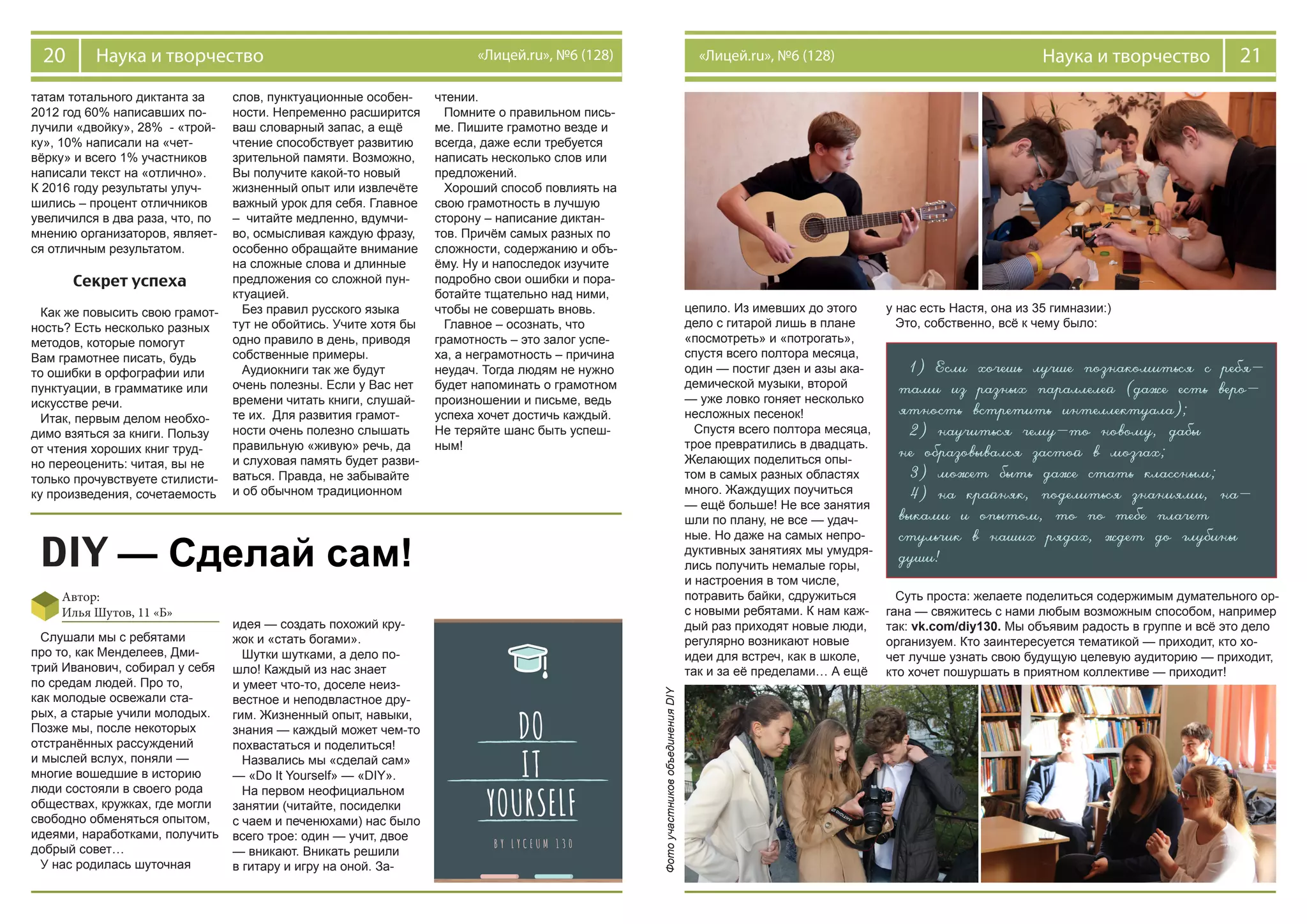 20 Наука и творчество «Лицей.ru», №6 (128) 21Наука и творчество«Лицей.ru», №6 (128)
татам тотального диктанта за
2012 год 60% написавших по-
лучили «двойку», 28% - «трой-
ку», 10% написали на «чет-
вёрку» и всего 1% участников
написали текст на «отлично».
К 2016 году результаты улуч-
шились – процент отличников
увеличился в два раза, что, по
мнению организаторов, являет-
ся отличным результатом.
Секрет успеха
Как же повысить свою грамот-
ность? Есть несколько разных
методов, которые помогут
Вам грамотнее писать, будь
то ошибки в орфографии или
пунктуации, в грамматике или
искусстве речи.
Итак, первым делом необхо-
димо взяться за книги. Пользу
от чтения хороших книг труд-
но переоценить: читая, вы не
только прочувствуете стилисти-
ку произведения, сочетаемость
слов, пунктуационные особен-
ности. Непременно расширится
ваш словарный запас, а ещё
чтение способствует развитию
зрительной памяти. Возможно,
Вы получите какой-то новый
жизненный опыт или извлечёте
важный урок для себя. Главное
– читайте медленно, вдумчи-
во, осмысливая каждую фразу,
особенно обращайте внимание
на сложные слова и длинные
предложения со сложной пун-
ктуацией.
Без правил русского языка
тут не обойтись. Учите хотя бы
одно правило в день, приводя
собственные примеры.
Аудиокниги так же будут
очень полезны. Если у Вас нет
времени читать книги, слушай-
те их. Для развития грамот-
ности очень полезно слышать
правильную «живую» речь, да
и слуховая память будет разви-
ваться. Правда, не забывайте
и об обычном традиционном
чтении.
Помните о правильном пись-
ме. Пишите грамотно везде и
всегда, даже если требуется
написать несколько слов или
предложений.
Хороший способ повлиять на
свою грамотность в лучшую
сторону – написание диктан-
тов. Причём самых разных по
сложности, содержанию и объ-
ёму. Ну и напоследок изучите
подробно свои ошибки и пора-
ботайте тщательно над ними,
чтобы не совершать вновь.
Главное – осознать, что
грамотность – это залог успе-
ха, а неграмотность – причина
неудач. Тогда людям не нужно
будет напоминать о грамотном
произношении и письме, ведь
успеха хочет достичь каждый.
Не теряйте шанс быть успеш-
ным!
DIY — Сделай сам!
Автор:
Илья Шутов, 11 «Б»
Слушали мы с ребятами
про то, как Менделеев, Дми-
трий Иванович, собирал у себя
по средам людей. Про то,
как молодые освежали ста-
рых, а старые учили молодых.
Позже мы, после некоторых
отстранённых рассуждений
и мыслей вслух, поняли —
многие вошедшие в историю
люди состояли в своего рода
обществах, кружках, где могли
свободно обменяться опытом,
идеями, наработками, получить
добрый совет…
У нас родилась шуточная
идея — создать похожий кру-
жок и «стать богами».
Шутки шутками, а дело по-
шло! Каждый из нас знает
и умеет что-то, доселе неиз-
вестное и неподвластное дру-
гим. Жизненный опыт, навыки,
знания — каждый может чем-то
похвастаться и поделиться!
Назвались мы «сделай сам»
— «Do It Yourself» — «DIY».
На первом неофициальном
занятии (читайте, посиделки
с чаем и печенюхами) нас было
всего трое: один — учит, двое
— вникают. Вникать решили
в гитару и игру на оной. За-
цепило. Из имевших до этого
дело с гитарой лишь в плане
«посмотреть» и «потрогать»,
спустя всего полтора месяца,
один — постиг дзен и азы ака-
демической музыки, второй
— уже ловко гоняет несколько
несложных песенок!
Спустя всего полтора месяца,
трое превратились в двадцать.
Желающих поделиться опы-
том в самых разных областях
много. Жаждущих поучиться
— ещё больше! Не все занятия
шли по плану, не все — удач-
ные. Но даже на самых непро-
дуктивных занятиях мы умудря-
лись получить немалые горы,
и настроения в том числе,
потравить байки, сдружиться
с новыми ребятами. К нам каж-
дый раз приходят новые люди,
регулярно возникают новые
идеи для встреч, как в школе,
так и за её пределами… А ещё
у нас есть Настя, она из 35 гимназии:)
Это, собственно, всё к чему было:
1) Если хочешь лучше познакомиться с ребя-
тами из разных параллелей (даже есть веро-
ятность встретить интеллектуала);
2) научиться чему-то новому, дабы
не образовывался застой в мозгах;
3) может быть даже стать классным;
4) на крайняк, поделиться знаниями, на-
выками и опытом, то по тебе плачет
стульчик в наших рядах, ждет до глубины
души!
Суть проста: желаете поделиться содержимым думательного ор-
гана — свяжитесь с нами любым возможным способом, например
так: vk.com/diy130. Мы объявим радость в группе и всё это дело
организуем. Кто заинтересуется тематикой — приходит, кто хо-
чет лучше узнать свою будущую целевую аудиторию — приходит,
кто хочет пошуршать в приятном коллективе — приходит!ФотоучастниковобъединенияDIY
 