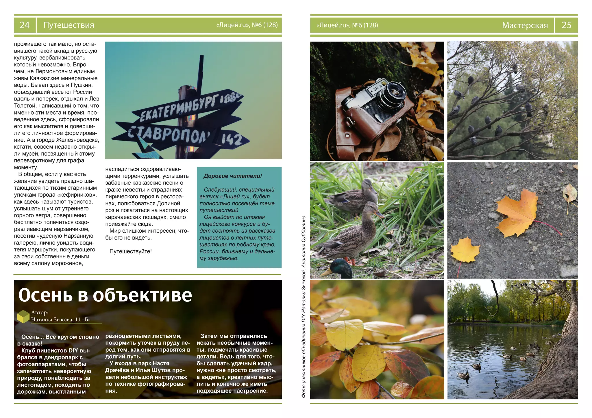 24 Путешествия «Лицей.ru», №6 (128) 25Мастерская«Лицей.ru», №6 (128)
прожившего так мало, но оста-
вившего такой вклад в русскую
культуру, вербализировать
который невозможно. Впро-
чем, не Лермонтовым единым
живы Кавказские минеральные
воды. Бывал здесь и Пушкин,
объездивший весь юг России
вдоль и поперек, отдыхал и Лев
Толстой, написавший о том, что
именно эти места и время, про-
веденное здесь, сформировали
его как мыслителя и доверши-
ли его личностное формирова-
ние. А в городе Железноводске,
кстати, совсем недавно откры-
ли музей, посвященный этому
переворотному для графа
моменту.
В общем, если у вас есть
желание увидеть праздно ша-
тающихся по тихим старинным
улочкам города «кефирников»,
как здесь называют туристов,
услышать шум от утреннего
горного ветра, совершенно
бесплатно полечиться оздо-
равливающим нарзанчиком,
посетив чудесную Нарзанную
галерею, лично увидеть води-
теля маршрутки, покупающего
за свои собственные деньги
всему салону мороженое,
насладиться оздоравливаю-
щими терренкурами, услышать
забавные кавказские песни о
краже невесты и страданиях
лирического героя в рестора-
нах, полюбоваться Долиной
роз и покататься на настоящих
карачаевских лошадях, смело
приезжайте сюда.
Мир слишком интересен, что-
бы его не видеть.
Путешествуйте!
Осень в объективе
Автор:
Наталья Зыкова, 11 «Б»
Осень... Всё кругом словно
в сказке!
Клуб лицеистов DIY вы-
брался в дендропарк с
фотоаппаратами, чтобы
запечатлеть невероятную
природу, понаблюдать за
листопадом, походить по
дорожкам, выстланным
разноцветными листьями,
покормить уточек в пруду пе-
ред тем, как они отправятся в
долгий путь.
У входа в парк Настя
Драчёва и Илья Шутов про-
вели небольшой инструктаж
по технике фотографирова-
ния.
Затем мы отправились
искать необычные момен-
ты, подмечать красивые
детали. Ведь для того, что-
бы сделать удачный кадр,
нужно «не просто смотреть,
а видеть», креативно мыс-
лить и конечно же иметь
подходящее настроение.
ФотоучастниковобъединенияDIYНатальиЗыковой,АнатолияСубботина
Дорогие читатели!
Следующий, специальный
выпуск «Лицей.ru», будет
полностью посвящён теме
путешествий.
Он выйдет по итогам
лицейского конкурса и бу-
дет состоять из рассказов
лицеистов о летних путе-
шествиях по родному краю,
России, ближнему и дальне-
му зарубежью.
 