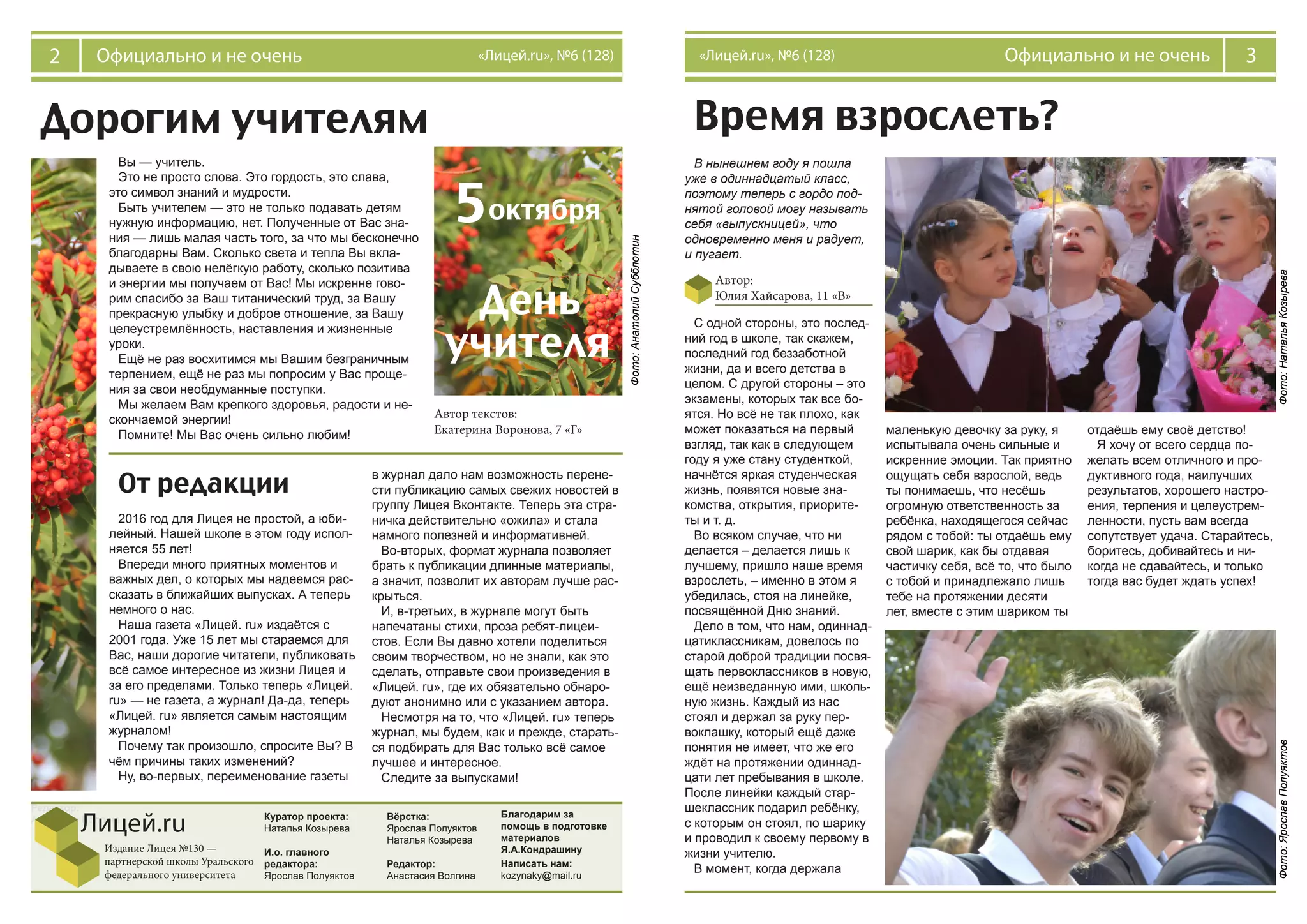 2 Официально и не очень «Лицей.ru», №6 (128) 3Официально и не очень«Лицей.ru», №6 (128)
Редактор:
Анастасия Волгина Куратор проекта:
Наталья Козырева
И.о. главного
редактора:
Ярослав Полуяктов
Вёрстка:
Ярослав Полуяктов
Наталья Козырева
Редактор:
Анастасия Волгина
Лицей.ru
Издание Лицея №130 —
партнерской школы Уральского
федерального университета
Время взрослеть?
Автор:
Юлия Хайсарова, 11 «В»
Дорогим учителям
В нынешнем году я пошла
уже в одиннадцатый класс,
поэтому теперь с гордо под-
нятой головой могу называть
себя «выпускницей», что
одновременно меня и радует,
и пугает.
С одной стороны, это послед-
ний год в школе, так скажем,
последний год беззаботной
жизни, да и всего детства в
целом. С другой стороны – это
экзамены, которых так все бо-
ятся. Но всё не так плохо, как
может показаться на первый
взгляд, так как в следующем
году я уже стану студенткой,
начнётся яркая студенческая
жизнь, появятся новые зна-
комства, открытия, приорите-
ты и т. д.
Во всяком случае, что ни
делается – делается лишь к
лучшему, пришло наше время
взрослеть, – именно в этом я
убедилась, стоя на линейке,
посвящённой Дню знаний.
Дело в том, что нам, одиннад-
цатиклассникам, довелось по
старой доброй традиции посвя-
щать первоклассников в новую,
ещё неизведанную ими, школь-
ную жизнь. Каждый из нас
стоял и держал за руку пер-
воклашку, который ещё даже
понятия не имеет, что же его
ждёт на протяжении одиннад-
цати лет пребывания в школе.
После линейки каждый стар-
шеклассник подарил ребёнку,
с которым он стоял, по шарику
и проводил к своему первому в
жизни учителю.
В момент, когда держала
маленькую девочку за руку, я
испытывала очень сильные и
искренние эмоции. Так приятно
ощущать себя взрослой, ведь
ты понимаешь, что несёшь
огромную ответственность за
ребёнка, находящегося сейчас
рядом с тобой: ты отдаёшь ему
свой шарик, как бы отдавая
частичку себя, всё то, что было
с тобой и принадлежало лишь
тебе на протяжении десяти
лет, вместе с этим шариком ты
отдаёшь ему своё детство!
Я хочу от всего сердца по-
желать всем отличного и про-
дуктивного года, наилучших
результатов, хорошего настро-
ения, терпения и целеустрем-
ленности, пусть вам всегда
сопутствует удача. Старайтесь,
боритесь, добивайтесь и ни-
когда не сдавайтесь, и только
тогда вас будет ждать успех!
Вы — учитель.
Это не просто слова. Это гордость, это слава,
это символ знаний и мудрости.
Быть учителем — это не только подавать детям
нужную информацию, нет. Полученные от Вас зна-
ния — лишь малая часть того, за что мы бесконечно
благодарны Вам. Сколько света и тепла Вы вкла-
дываете в свою нелёгкую работу, сколько позитива
и энергии мы получаем от Вас! Мы искренне гово-
рим спасибо за Ваш титанический труд, за Вашу
прекрасную улыбку и доброе отношение, за Вашу
целеустремлённость, наставления и жизненные
уроки.
Ещё не раз восхитимся мы Вашим безграничным
терпением, ещё не раз мы попросим у Вас проще-
ния за свои необдуманные поступки.
Мы желаем Вам крепкого здоровья, радости и не-
скончаемой энергии!
Помните! Мы Вас очень сильно любим!
Фото:НатальяКозырева
Фото:АнатолийСубблотин
Фото:ЯрославПолуяктов
От редакции
2016 год для Лицея не простой, а юби-
лейный. Нашей школе в этом году испол-
няется 55 лет!
Впереди много приятных моментов и
важных дел, о которых мы надеемся рас-
сказать в ближайших выпусках. А теперь
немного о нас.
Наша газета «Лицей. ru» издаётся с
2001 года. Уже 15 лет мы стараемся для
Вас, наши дорогие читатели, публиковать
всё самое интересное из жизни Лицея и
за его пределами. Только теперь «Лицей.
ru» — не газета, а журнал! Да-да, теперь
«Лицей. ru» является самым настоящим
журналом!
Почему так произошло, спросите Вы? В
чём причины таких изменений?
Ну, во-первых, переименование газеты
в журнал дало нам возможность перене-
сти публикацию самых свежих новостей в
группу Лицея Вконтакте. Теперь эта стра-
ничка действительно «ожила» и стала
намного полезней и информативней.
Во-вторых, формат журнала позволяет
брать к публикации длинные материалы,
а значит, позволит их авторам лучше рас-
крыться.
И, в-третьих, в журнале могут быть
напечатаны стихи, проза ребят-лицеи-
стов. Если Вы давно хотели поделиться
своим творчеством, но не знали, как это
сделать, отправьте свои произведения в
«Лицей. ru», где их обязательно обнаро-
дуют анонимно или с указанием автора.
Несмотря на то, что «Лицей. ru» теперь
журнал, мы будем, как и прежде, старать-
ся подбирать для Вас только всё самое
лучшее и интересное.
Следите за выпусками!
Благодарим за
помощь в подготовке
материалов
Я.А.Кондрашину
Написать нам:
kozynaky@mail.ru
Автор текстов:
Екатерина Воронова, 7 «Г»
5октября
День
учителя
 