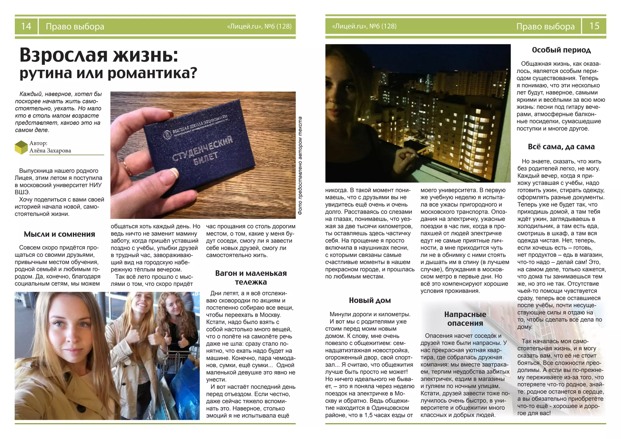 14 Право выбора «Лицей.ru», №6 (128) 15Право выбора«Лицей.ru», №6 (128)
Каждый, наверное, хотел бы
поскорее начать жить само-
стоятельно, уехать. Но мало
кто в столь малом возрасте
представляет, каково это на
самом деле.
Выпускница нашего родного
Лицея, этим летом я поступила
в московский университет НИУ
ВШЭ.
Хочу поделиться с вами своей
историей начала новой, само-
стоятельной жизни.
Совсем скоро придётся про-
щаться со своими друзьями,
привычным местом обучения,
родной семьёй и любимым го-
родом. Да, конечно, благодаря
социальным сетям, мы можем
общаться хоть каждый день. Но
ведь ничто не заменит мамину
заботу, когда пришёл уставший
поздно с учёбы, улыбки друзей
в трудный час, завораживаю-
щий вид на городскую набе-
режную тёплым вечером.
Так всё лето прошло с мыс-
лями о том, что скоро придёт
час прощания со столь дорогим
местом, о том, какие у меня бу-
дут соседи, смогу ли я завести
себе новых друзей, смогу ли
самостоятельно жить.
Дни летят, а я всё отслежи-
ваю сковородки по акциям и
постепенно собираю все вещи,
чтобы переехать в Москву.
Кстати, надо было взять с
собой настолько много вещей,
что о полёте на самолёте речь
даже не шла: сразу стало по-
нятно, что ехать надо будет на
машине. Конечно, пара чемода-
нов, сумки, ещё сумки... Одной
маленькой девушке это явно не
унести.
И вот настаёт последний день
перед отъездом. Если честно,
даже сейчас тяжело вспоми-
нать это. Наверное, столько
эмоций я не испытывала ещё
Взрослая жизнь:
рутина или романтика?
Автор:
Алёна Захарова
Мысли и сомнения
Вагон и маленькая
тележка
никогда. В такой момент пони-
маешь, что с друзьями вы не
увидитесь ещё очень и очень
долго. Расставаясь со слезами
на глазах, понимаешь, что уез-
жая за две тысячи километров,
ты оставляешь здесь частичку
себя. На прощение я просто
включила в наушниках песни,
с которыми связаны самые
счастливые моменты в нашем
прекрасном городе, и прошлась
по любимым местам.
Новый дом
Минули дороги и километры.
И вот мы с родителями уже
стоим перед моим новым
домом. К слову, мне очень
повезло с общежитием: сем-
надцатиэтажная новостройка,
огороженный двор, свой спорт-
зал... Я считаю, что общежития
лучше быть просто не может!
Но ничего идеального не быва-
ет, – это я поняла через неделю
поездок на электричке в Мо-
скву и обратно. Ведь общежи-
тие находится в Одинцовском
районе, что в 1,5 часах езды от
моего университета. В первую
же учебную неделю я испыта-
ла все ужасы пригородного и
московского транспорта. Опоз-
дания на электричку, ужасные
поездки в час пик, когда в про-
пахшей от людей электричке
едут не самые приятные лич-
ности, а мне приходится чуть
ли не в обнимку с ними стоять
и дышать им в спину (в лучшем
случае), блуждания в москов-
ском метро в первые дни. Но
всё это компенсируют хорошие
условия проживания.
Напрасные
опасения
Опасения насчет соседок и
друзей тоже были напрасны. У
нас прекрасная уютная квар-
тира, где собралась дружная
компания: мы вместе завтрака-
ем, терпим неудобства забитых
электричек, ездим в магазины
и гуляем по ночным улицам.
Кстати, друзей завести тоже по-
лучилось очень быстро, в уни-
верситете и общежитии много
классных и добрых людей.
Общажная жизнь, как оказа-
лось, является особым пери-
одом существования. Теперь
я понимаю, что эти несколько
лет будут, наверное, самыми
яркими и весёлыми за всю мою
жизнь: песни под гитару вече-
рами, атмосферные балкон-
ные посиделки, сумасшедшие
поступки и многое другое.
Особый период
Всё сама, да сама
Но знаете, сказать, что жить
без родителей легко, не могу.
Каждый вечер, когда я при-
хожу уставшая с учёбы, надо
готовить ужин, стирать одежду,
оформлять разные документы.
Теперь уже не будет так, что
приходишь домой, а там тебя
ждёт ужин, заглядываешь в
холодильник, а там есть еда,
смотришь в шкаф, а там вся
одежда чистая. Нет, теперь,
если хочешь есть – готовь,
нет продуктов – едь в магазин,
что-то надо – делай сам! Это,
на самом деле, только кажется,
что дома ты занимаешься тем
же, но это не так. Отсутствие
чьей-то помощи чувствуется
сразу, теперь все оставшиеся
после учёбы, почти несуще-
ствующие силы я отдаю на
то, чтобы сделать все дела по
дому.
Так началась моя само-
стоятельная жизнь, и я могу
сказать вам, что её не стоит
бояться. Все сложности прео-
долимы. А если вы по-прежне-
му переживаете из-за того, что
потеряете что-то родное, знай-
те: родное останется в сердце,
а вы обязательно приобретёте
что-то ещё - хорошее и доро-
гое для вас!
Фотопредоставленоавторомтекста
 