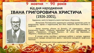 9 жовтня – 90 років
від дня народження
IВАНА ГРИГОРОВИЧА ХРИСТИЧА
(1926-2001),
Художник, житя та творчість якого пов’язана з Херсоном.
Випускник Ростовського художнього училища розпочав шлях як
живописець, однак в подальшому вся його творчість була пов'язана з
графікою.
Автор полотен «Ранок на Дніпрі», «У гідропарку», «Берег
Каховського моря», «Поблизу переправи. 44-й рік», «Дебаркадер та
баржі», «Провулок», «Старий Херсон», «В степу під Херсоном»,
«Відлига», «Азовське море. Штиль».
В основі успіху постійна і ретельна робота з натури, художнє
осмислення правди конкретного факту і віртуозне володіння графічною
технікою.
Член Національної спілки художників України (1992).
 