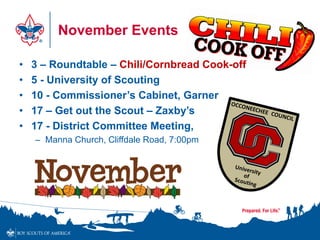 November Events
• 3 – Roundtable – Chili/Cornbread Cook-off
• 5 - University of Scouting
• 10 - Commissioner’s Cabinet, Garner
• 17 – Get out the Scout – Zaxby’s
• 17 - District Committee Meeting,
– Manna Church, Cliffdale Road, 7:00pm
 