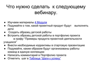 Что нужно сделать к следующему
вебинару.
● Изучаем материалы 4 Модуля
● Подумайте о том, какой проектный продукт будут выполнять
дети
● Создать образец детской работы
● Встроить образец детской работы в портфолио проекта
в графу “Примеры продукта проектной деятельности
учащихся”
● Внести необходимые коррективы в стартовую презентацию
● Подумайте, каким образом будут организованы работы
команд в единую коллекцию
● Написать комментарий в Портфолио проекта
● Отметить шаг в Таблице “Шаги к успеху”
 