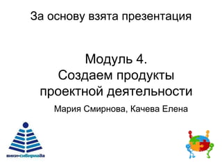 За основу взята презентация
Модуль 4.
Создаем продукты
проектной деятельности
Мария Смирнова, Качева Елена
 