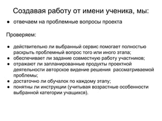 Создавая работу от имени ученика, мы:
● отвечаем на проблемные вопросы проекта
Проверяем:
● действительно ли выбранный сервис помогает полностью
раскрыть проблемный вопрос того или иного этапа;
● обеспечивает ли задание совместную работу участников;
● отражают ли запланированные продукты проектной
деятельности авторское видение решения рассматриваемой
проблемы;
● достаточно ли обучалок по каждому этапу;
● понятны ли инструкции (учитывая возрастные особенности
выбранной категории учащихся).
 