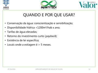 QUANDO E POR QUE USAR?
• Conservação da água: conscientização e sensibilização;
• Disponibilidade hídrica <1200m³/hab x ano;
• Tarifas de água elevadas;
• Retorno do investimento curto (payback);
• Existência de lei específica;
• Locais onde a estiagem é > 5 meses.
07/10/2016 APROVEITAMENTO DE ÁGUA DE CHUVA 12
 