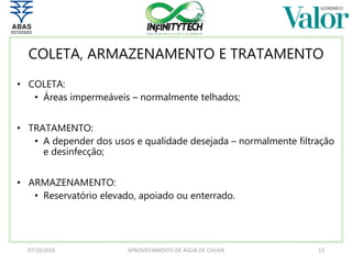 COLETA, ARMAZENAMENTO E TRATAMENTO
• COLETA:
• Áreas impermeáveis – normalmente telhados;
• TRATAMENTO:
• A depender dos usos e qualidade desejada – normalmente filtração
e desinfecção;
• ARMAZENAMENTO:
• Reservatório elevado, apoiado ou enterrado.
07/10/2016 APROVEITAMENTO DE ÁGUA DE CHUVA 13
 