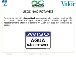 USOS NÃO POTÁVEIS
Entende-se por uso não potável os usos que não resultem em ingestão
ou contato direto da água captada pelos usuários e que não
necessariamente atende a portaria nº 2.914 de 2011 do Ministério da
Saúde;
07/10/2016 APROVEITAMENTO DE ÁGUA DE CHUVA 14
 