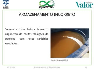 ARMAZENAMENTO INCORRETO
Durante a crise hídrica houve o
surgimento de muitas “soluções de
prateleira” com riscos sanitários
associados.
07/10/2016 APROVEITAMENTO DE ÁGUA DE CHUVA 20
Fonte: Do autor (2015)
 