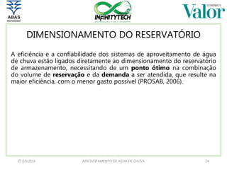 DIMENSIONAMENTO DO RESERVATÓRIO
A eficiência e a confiabilidade dos sistemas de aproveitamento de água
de chuva estão ligados diretamente ao dimensionamento do reservatório
de armazenamento, necessitando de um ponto ótimo na combinação
do volume de reservação e da demanda a ser atendida, que resulte na
maior eficiência, com o menor gasto possível (PROSAB, 2006).
07/10/2016 APROVEITAMENTO DE ÁGUA DE CHUVA 24
 
