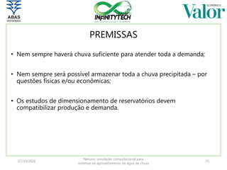 PREMISSAS
• Nem sempre haverá chuva suficiente para atender toda a demanda;
• Nem sempre será possível armazenar toda a chuva precipitada – por
questões físicas e/ou econômicas;
• Os estudos de dimensionamento de reservatórios devem
compatibilizar produção e demanda.
07/10/2016
Netuno: simulação computacional para
sistemas de aproveitamento de água de chuva
25
 