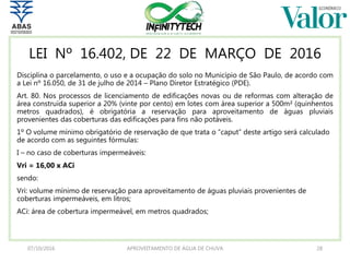 LEI Nº 16.402, DE 22 DE MARÇO DE 2016
Disciplina o parcelamento, o uso e a ocupação do solo no Município de São Paulo, de acordo com
a Lei nº 16.050, de 31 de julho de 2014 – Plano Diretor Estratégico (PDE).
Art. 80. Nos processos de licenciamento de edificações novas ou de reformas com alteração de
área construída superior a 20% (vinte por cento) em lotes com área superior a 500m² (quinhentos
metros quadrados), é obrigatória a reservação para aproveitamento de águas pluviais
provenientes das coberturas das edificações para fins não potáveis.
1º O volume mínimo obrigatório de reservação de que trata o “caput” deste artigo será calculado
de acordo com as seguintes fórmulas:
I – no caso de coberturas impermeáveis:
Vri = 16,00 x ACi
sendo:
Vri: volume mínimo de reservação para aproveitamento de águas pluviais provenientes de
coberturas impermeáveis, em litros;
ACi: área de cobertura impermeável, em metros quadrados;
07/10/2016 APROVEITAMENTO DE ÁGUA DE CHUVA 28
 