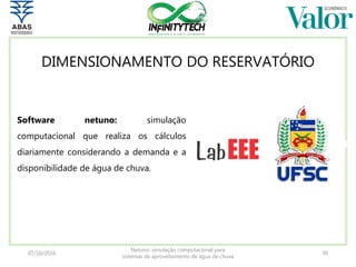 07/10/2016
Netuno: simulação computacional para
sistemas de aproveitamento de água de chuva
30
Software netuno: simulação
computacional que realiza os cálculos
diariamente considerando a demanda e a
disponibilidade de água de chuva.
DIMENSIONAMENTO DO RESERVATÓRIO
 