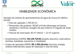 VIABILIDADE ECONÔMICA
Exemplo de sistema de aproveitamento de água de chuva em edifício
escolar:
Área de captação: 1.705,50 m²;
Demandas não potáveis: 282,82 m³/mês (descargas em bacias
sanitárias e mictórios, lavagem de piso externo e irrigação de áreas
verdes);
Volume de reservação: 40 m³ inferior + 12 m³ superior.
• Investimentos (CAPEX): R$ 129.719,92 (projeto executivo, reservatório,
bombas, tubulação, acessórios e instalação);
• Custos de operação (OPEX): R$ 1.295,16/mês (insumos, energia,
análises laboratoriais, peças de reposição e mão de obra).
07/10/2016 APROVEITAMENTO DE ÁGUA DE CHUVA 32
 