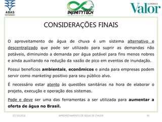 CONSIDERAÇÕES FINAIS
O aproveitamento de água de chuva é um sistema alternativo e
descentralizado que pode ser utilizado para suprir as demandas não
potáveis, diminuindo a demanda por água potável para fins menos nobres
e ainda auxiliando na redução da vazão de pico em eventos de inundação.
Possui benefícios ambientais, econômicos e ainda para empresas podem
servir como marketing positivo para seu público alvo.
É necessário estar atento às questões sanitárias na hora de elaborar o
projeto, execução e operação dos sistemas.
Pode e deve ser uma das ferramentas a ser utilizada para aumentar a
oferta de água no Brasil.
07/10/2016 APROVEITAMENTO DE ÁGUA DE CHUVA 34
 