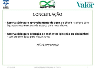 CONCEITUAÇÃO
• Reservatório para aproveitamento de água de chuva - sempre com
água para uso e reserva de espaço para nova chuva;
• Reservatório para detenção de enchentes (piscinão ou piscininhas)
- sempre sem água para nova chuva;
NÃO CONFUNDIR!
07/10/2016 APROVEITAMENTO DE ÁGUA DE CHUVA 7
 