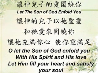 讓神兒子的愛圍繞你
Let The Son of God Enfold You
讓神的兒子以祂聖靈
和祂愛來圍繞你
讓祂充滿你心 使你靈滿足
O let the Son of God enfold you
With His Spirit and His love
Let Him fill your heart and satisfy
your soul
 