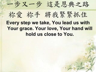 一步又一步 這是恩典之路
祢愛 祢手 將我緊緊抓住
Every step we take, You lead us with
Your grace. Your love, Your hand will
hold us close to You.
 