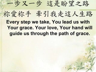 一步又一步 這是盼望之路
祢愛祢手 牽引我走這人生路
Every step we take, You lead us with
Your grace. Your love, Your hand will
guide us through the path of grace.
 