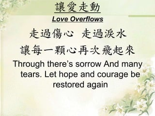 讓愛走動
Love Overflows
走過傷心 走過淚水
讓每一顆心再次飛起來
Through there’s sorrow And many
tears. Let hope and courage be
restored again
 