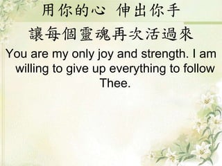 用你的心 伸出你手
讓每個靈魂再次活過來
You are my only joy and strength. I am
willing to give up everything to follow
Thee.
 